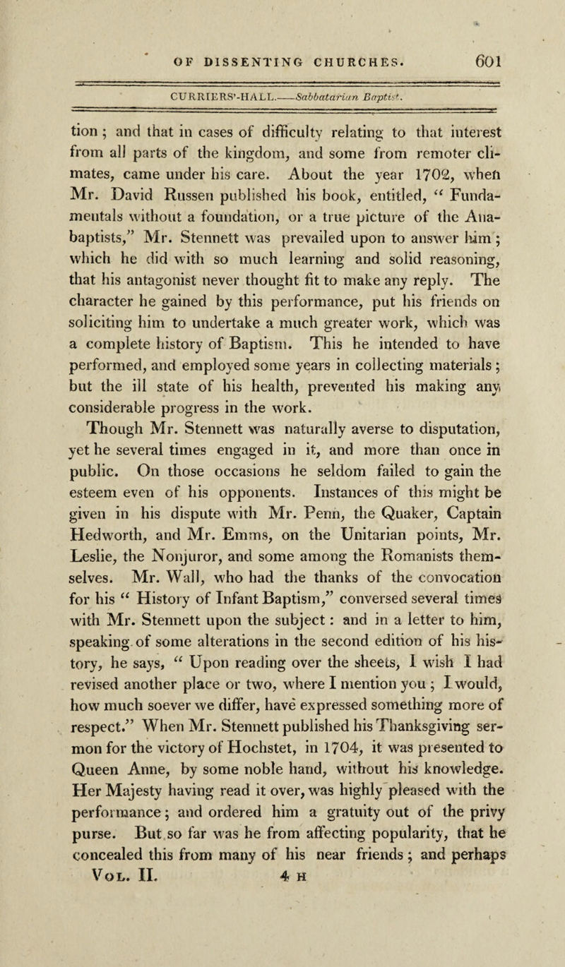 CURRIERS’-HALL.-Sabbatarian Baptist. tion ; and that in cases of difficulty relating to that interest from all parts of the kingdom, and some from remoter cli¬ mates, came under his care. About the year 1702, when Mr. David Russen published his book, entitled, u Funda¬ mentals without a foundation, or a true picture of the Ana¬ baptists,” Mr. Stennett was prevailed upon to answer him ; which he did with so much learning and solid reasoning, that his antagonist never thought fit to make any reply. The character he gained by this performance, put his friends on soliciting him to undertake a much greater work, which was a complete history of Baptism. This he intended to have performed, and employed some years in collecting materials ; but the ill state of his health, prevented his making any considerable progress in the work. Though Mr. Stennett was naturally averse to disputation, yet he several times engaged in it, and more than once in public. On those occasions he seldom failed to gain the esteem even of his opponents. Instances of this might be given in his dispute with Mr. Penn, the Quaker, Captain Hedworth, and Mr. Emms, on the Unitarian points, Mr. Leslie, the Nonjuror, and some among the Romanists them¬ selves. Mr. Wall, who had the thanks of the convocation for his “ History of Infant Baptism,” conversed several times with Mr. Stennett upon the subject: and in a letter to him, speaking of some alterations in the second edition of his his¬ tory, he says, “ Upon reading over the sheets, 1 wish I had revised another place or two, where I mention you ; I would, how much soever we differ, have expressed something more of respect/’ When Mr. Stennett published his Thanksgiving ser¬ mon for the victory of Hochstet, in 1704, it was presented to Queen Anne, by some noble hand, without his knowledge. Her Majesty having read it over, was highly pleased with the performance; and ordered him a gratuity out of the privy purse. But so far was he from affecting popularity, that he concealed this from many of his near friends ; and perhaps VoL. II. 4 H