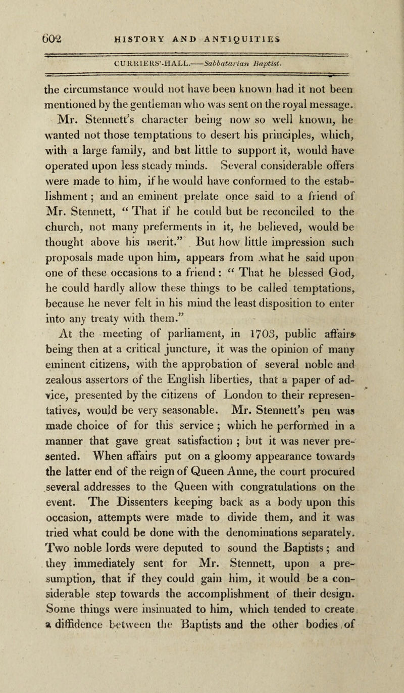 CURklERS’-IIALL.-Sabbatarian Baptist. the circumstance would not have been known had it not been mentioned by the gentleman who was sent on the royal message. Mr. Stenuett’s character being now so well known, he wanted not those temptations to desert his principles, which, with a large family, and but little to support it, would have operated upon less steady minds. Several considerable offers were made to him, if he w ould have conformed to the estab¬ lishment ; and an eminent prelate once said to a friend of Mr. Stennett, “ That if he could but be reconciled to the church, not many preferments in it, he believed, would be thought above his merit.” But how little impression such proposals made upon him, appears from .what he said upon one of these occasions to a friend : “ That he blessed God, he could hardly allow these things to be called temptations, because he never felt in his mind the least disposition to enter into any treaty with them.” At the meeting of parliament, in 1703, public affairs' being then at a critical juncture, it was the opinion of many eminent citizens, with the approbation of several noble and zealous assertors of the English liberties, that a paper of ad¬ vice, presented by the citizens of London to their represen¬ tatives, would be very seasonable. Mr. Stennett’s pen was made choice of for this service ; which he performed in a manner that gave great satisfaction ; but it was never pre¬ sented. When affairs put on a gloomy appearance towards the latter end of the reign of Queen Anne, the court procured several addresses to the Queen with congratulations on the event. The Dissenters keeping back as a body upon this occasion, attempts were made to divide them, and it was tried what could be done with the denominations separately. Two noble lords were deputed to sound the Baptists; and they immediately sent for Mr. Stennett, upon a pre¬ sumption, that if they could gain him, it would be a con¬ siderable step towards the accomplishment of their design. Some things were insinuated to him, which tended to create a diffidence between the Baptists and the other bodies of