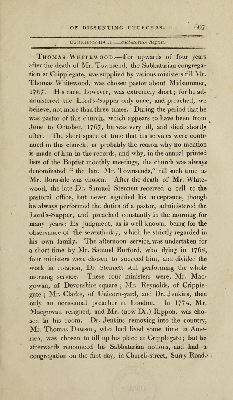 CURRIERS’-HALL Sabbatarian Baptist. Thomas White wood.—For upwards of four years after the death of Mr. Townsend, the Sabbatarian congrega¬ tion at Cripplegate, was supplied by various ministers till Mr. Thomas Whitewood, was chosen pastor about Midsummer, 1767. His race, however, was extremely short; for he ad¬ ministered the Lord’s-Supper only once, and preached, we believe, not more than three times. During the period that he was pastor of this church, which appears to have been from June to October, 1767, he was very ill, and died shortly after. The short space of time that his services were conti¬ nued in this church, is probably the reason why no mention is made of him in the records, and why, in the annual printed lists of the Baptist monthly meetings, the church was always denominated “ the late Mr. Townsends,” till such time as Mr. Burnside was chosen. After the death of Mr. White- wood, the late Dr. Samuel Stennett received a call to the pastoral office, but never signified his acceptance, though he always performed the duties of a pastor, administered the Lord’s-Supper, and preached constantly in the morning for many years; his judgment, as is well known, being for the observance of the seventh-day, which he strictly regarded in his own family. The afternoon service, was undertaken for a short time by Mr. Samuel Burford, who dying in 1768, four ministers were chosen to succeed him, and divided the work in rotation, Dr. Stennett still performing the whole morning service. These four ministers were, Mr. Mac- gowan, of Devonshire-square ; Mr. Reynolds, of Cripple- gate ; Mr. Clarke, of Unicorn-yard, and Dr. Jenkins, then only an occasional preacher in London. In 1774, Mr. Macgowan resigned, and Mr. (now Dr.) Rippon, was cho¬ sen in his room. Dr. Jenkins removing into the country, Mr. Thomas Dawson, who had lived some time in Ame¬ rica, was chosen to fill up his place at Cripplegate; but he afterwards renounced his Sabbatarian notions, and had a congregation on the fust day, in Church-street, Surry Road.