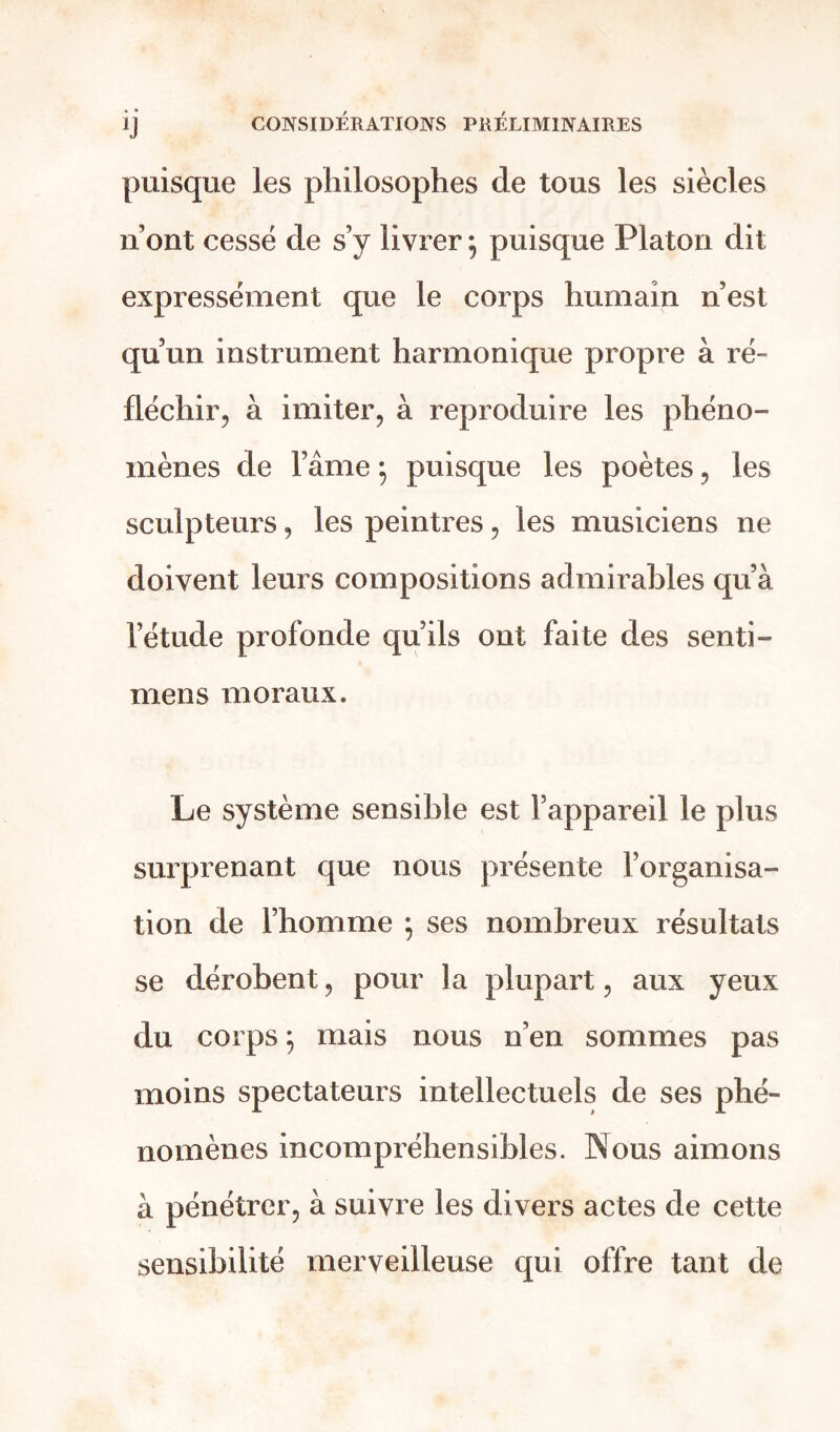 puisque les philosophes de tous les siècles n’ont cessé de s’y livrer5 puisque Platon dit expressément que le corps humain n’est qu’un instrument harmonique propre à ré- fléchir, à imiter, à reproduire les phéno- mènes de l’âme ; puisque les poètes, les sculpteurs, les peintres, les musiciens ne doivent leurs compositions admirables qu’à l’étude profonde qu ils ont faite des senti- mens moraux. Le système sensible est l’appareil le plus surprenant que nous présente l’organisa- tion de l’homme \ ses nombreux résultats se dérobent, pour la plupart, aux yeux du corps j mais nous n’en sommes pas moins spectateurs intellectuels de ses phé- nomènes incompréhensibles. Nous aimons à pénétrer, à suivre les divers actes de cette sensibilité merveilleuse qui offre tant de