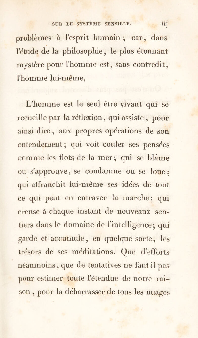 e • « UJ problèmes à l’esprit humain ; car, dans l’étude de la philosophie, le plus étonnant mystère pour l’homme est, sans contredit, l’homme lui-même, L’homme est le seul être vivant qui se recueille par la réflexion, qui assiste , pour ainsi dire, aux propres opérations de son entendement; qui voit couler ses pensées comme les flots de la mer; qui se blâme ou s’approuve, se condamne ou se loue; qui affranchit lui-même ses idées de tout ce qui peut en entraver la marche; qui creuse à chaque instant de nouveaux sen- tiers dans le domaine de l’intelligence ; qui garde et accumule, en quelque sorte, les trésors de ses méditations. Que d’efforts néanmoins, que de tentatives ne faut-il pas pour estimer toute l’étendue de notre rai- son , pour la débarrasser de tous les nuages