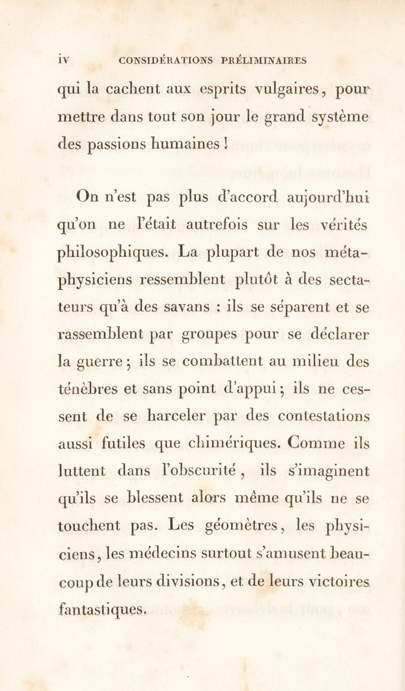 qui la cachent aux esprits vulgaires, pour mettre dans tout son jour le grand système des passions humaines ! On n’est pas plus d’accord aujourd’hui qu’on ne l’était autrefois sur les vérités philosophiques. La plupart de nos méta- physiciens ressemblent plutôt à des secta- teurs qu’à des savans : ils se séparent et se rassemblent par groupes pour se déclarer la guerre ; ils se combattent au milieu des ténèbres et sans point d’appui ; ils ne ces- sent de se harceler par des contestations aussi futiles que chimériques. Comme ils luttent dans l’obscurité, ils s’imaginent qu’ils se blessent alors même qu’ils ne se touchent pas. Les géomètres, les physi- ciens, les médecins surtout s’amusent beau- coup de leurs divisions, et de leurs victoires fantastiques.