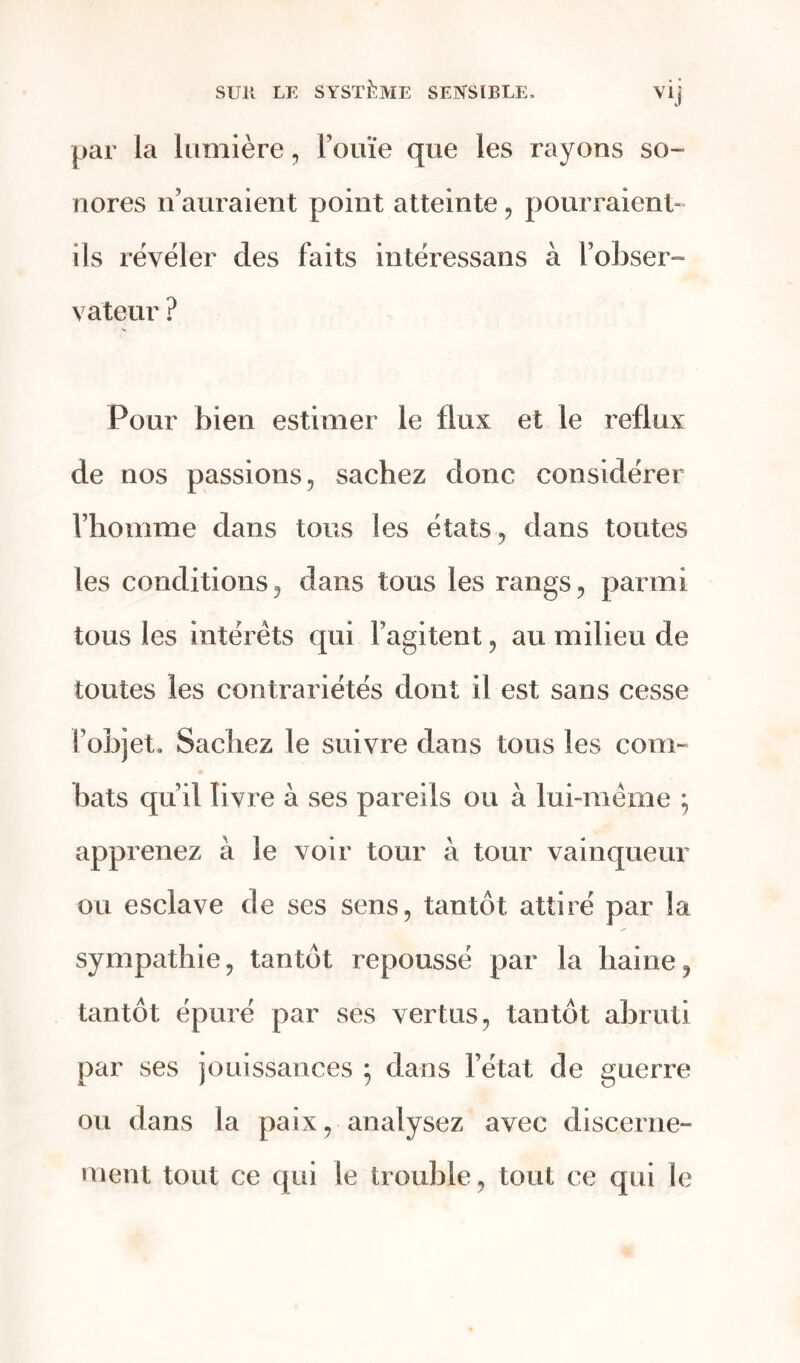 par la lumière, Fouïe que les rayons so- nores n’auraient point atteinte, pourraient- ils révéler des faits intéressans à l’obser- va'teur ? Pour bien estimer le flux et le reflux de nos passions, sachez donc considérer l’homme dans tous les états, dans toutes les conditions, dans tous les rangs, parmi tous les intérêts qui l’agitent, au milieu de toutes les contrariétés dont il est sans cesse l’objet. Sachez le suivre dans tous les com- bats qu’il livre à ses pareils ou à lui-même j apprenez à le voir tour à tour vainqueur ou esclave de ses sens, tantôt attiré par la sympathie, tantôt repoussé par la haine, tantôt épuré par ses vertus, tantôt abruti par ses jouissances ; dans l’état de guerre ou dans la paix, analysez avec discerne- ment tout ce qui le trouble, tout ce qui le