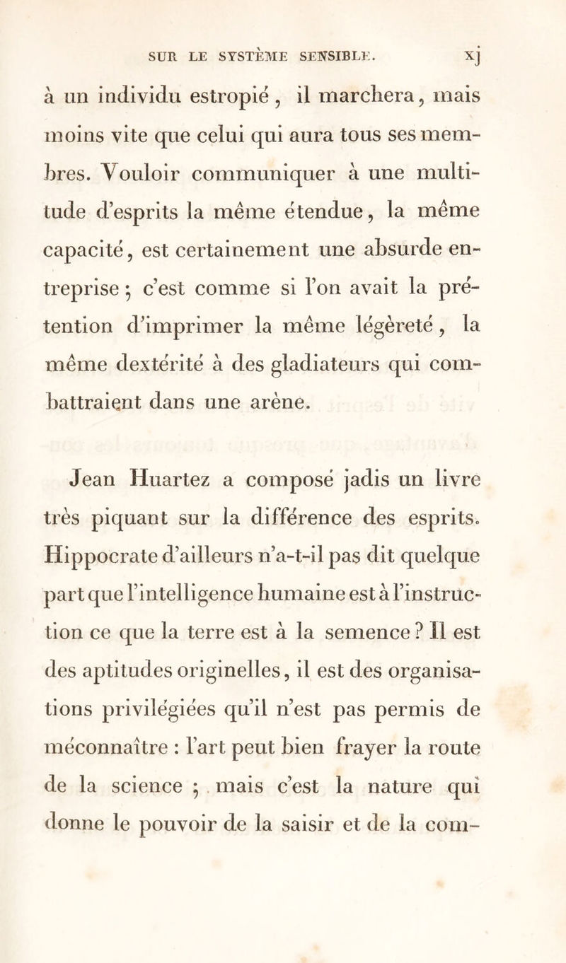 à un individu estropié , il marchera, mais moins vite que celui qui aura tous ses mem- bres. Vouloir communiquer à une multi- tude d’esprits la même étendue, la même capacité, est certainement une absurde en- treprise ; c’est comme si l’on avait la pré- tention d’imprimer la même légèreté, la même dextérité à des gladiateurs qui com- battraient dans une arène. Jean Huartez a composé jadis un livre très piquant sur la différence des esprits. Hippocrate d’ailleurs n’a-t-il pas dit quelque part que l’intelligence humai ne est à l’instruc- tion ce que la terre est à la semence ? Il est des aptitudes originelles, il est des organisa- tions privilégiées qu’il n’est pas permis de méconnaître : l’art peut bien frayer la route de la science ; mais c’est la nature qui donne le pouvoir de la saisir et de la coin-