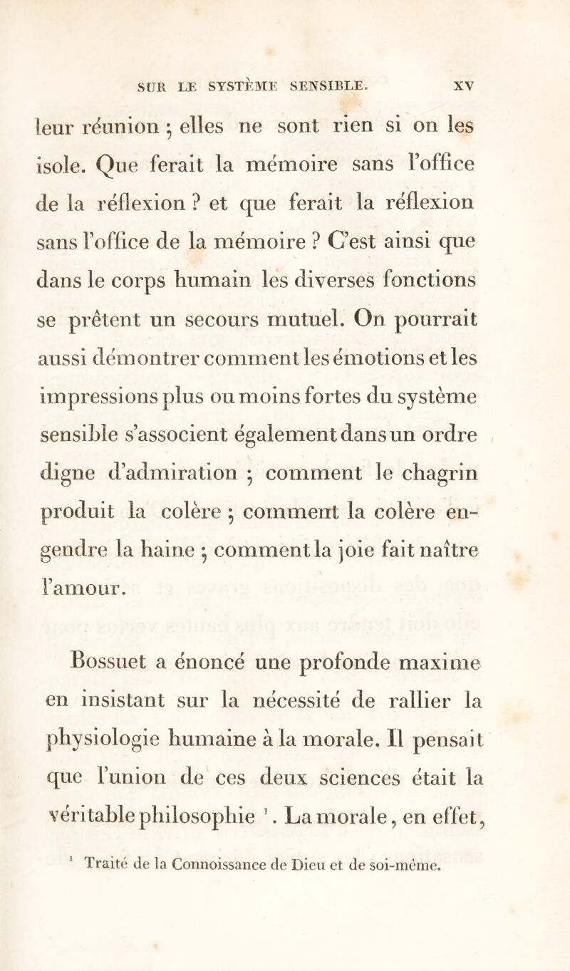 leur réunion 5 elles ne sont rien si on les isole. Que ferait la mémoire sans l’office de la réflexion ? et que ferait la réflexion sans l’office de la mémoire ? C’est ainsi que dans le corps humain les diverses fonctions se prêtent un secours mutuel. On pourrait aussi démontrer comment les émotions et les impressions plus ou moins fortes du système sensible s’associent également dans un ordre digne d’admiration ; comment le chagrin produit la colère ; comment la colère en- gendre la haine ; comment la joie fait naître l’amour. Bossuet a énoncé une profonde maxime en insistant sur la nécessité de rallier la physiologie humaine à la morale. Il pensait que l’union de ces deux sciences était la véritable philosophie \ La morale, en effet, Traité de la Connoissance de Dieu et de soi-mème.