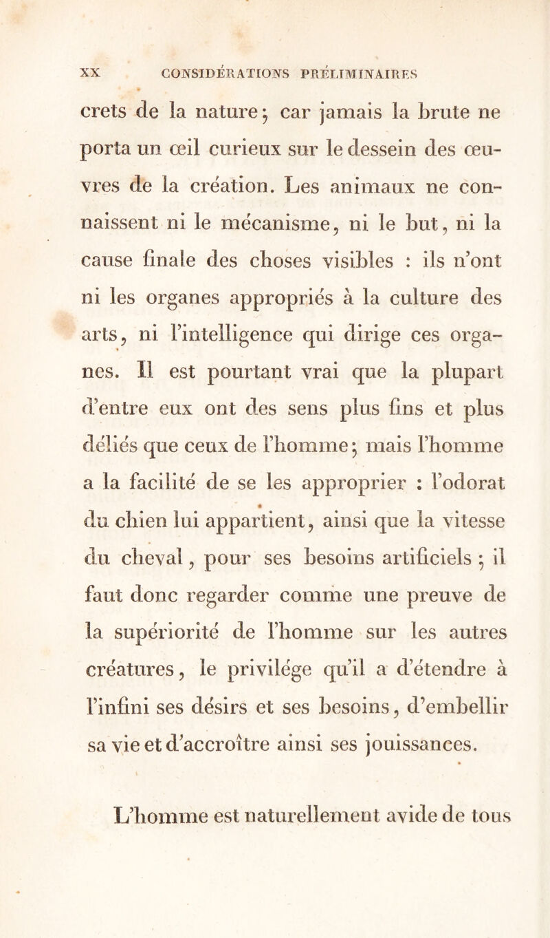 crets de la nature; car jamais la brute ne porta un œil curieux sur le dessein des œu- vres de la création. Les animaux ne con- naissent ni le mécanisme, ni le but, ni la cause finale des choses visibles : ils n’ont ni les organes appropriés à la culture des arts, ni l’intelligence qui dirige ces orga- nes. Il est pourtant vrai que la plupart d’entre eux ont des sens plus fins et plus déliés que ceux de l’homme ; mais l’homme a la facilité de se les approprier : l’odorat du chien lui appartient, ainsi que la vitesse du cheval, pour ses besoins artificiels ; il faut donc regarder comme une preuve de la supériorité de l’homme sur les autres créatures, le privilège qu’il a détendre à l’infini ses désirs et ses besoins, d’embellir sa vie et d’accroître ainsi ses jouissances. L’homme est naturellement avide de tous