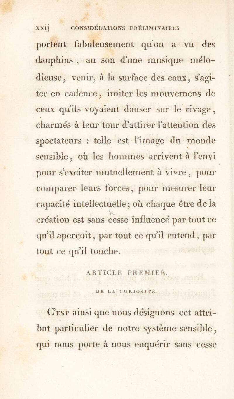 portent fabuleusement qu’on a vu des dauphins , au son d’une musique mélo- dieuse, venir, à la surface des eaux, s’agi- ter en cadence, imiter les mouvemens de ceux qu’ils voyaient danser sur le rivage, charmés à leur tour d’attirer l’attention des spectateurs : telle est l’image du monde sensible, oii les hommes arrivent à Fenvi pour s’exciter mutuellement à vivre, pour comparer leurs forces, pour mesurer leur capacité intellectuelle ; ou chaque être de la création est sans cesse influencé par tout ce qu’il aperçoit, par tout ce qu’il entend, par tout ce qu’il touche, ARTICLE PREMIER. UE LA CURIOSITÉ. C’est ainsi que nous désignons cet attri- but particulier de notre système sensible, qui nous porte à nous enquérir sans cesse