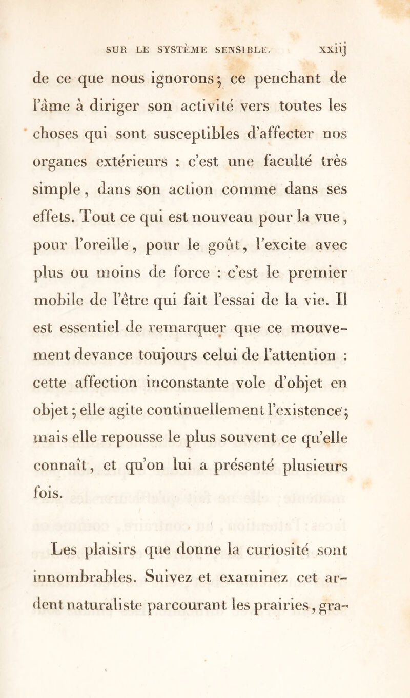 de ce que nous ignorons} ce penchant de lame à diriger son activité vers toutes les choses qui sont susceptibles d’affecter nos organes extérieurs : c’est une faculté très simple , dans son action comme dans ses effets. Tout ce qui est nouveau pour la vue, pour l’oreille, pour le goût, l’excite avec plus ou moins de force : c’est le premier mobile de l’être qui fait l’essai de la vie. Il est essentiel de remarquer que ce mouve- ment devance toujours celui de l’attention : cette affection inconstante vole d’objet en objet 5 elle agite continuellement l’existence j mais elle repousse le plus souvent ce quelle connaît, et qu’on lui a présenté plusieurs fois. Les plaisirs que donne la curiosité sont innombrables. Suivez et examinez cet ar- dent naturaliste parcourant les prairies, gra-