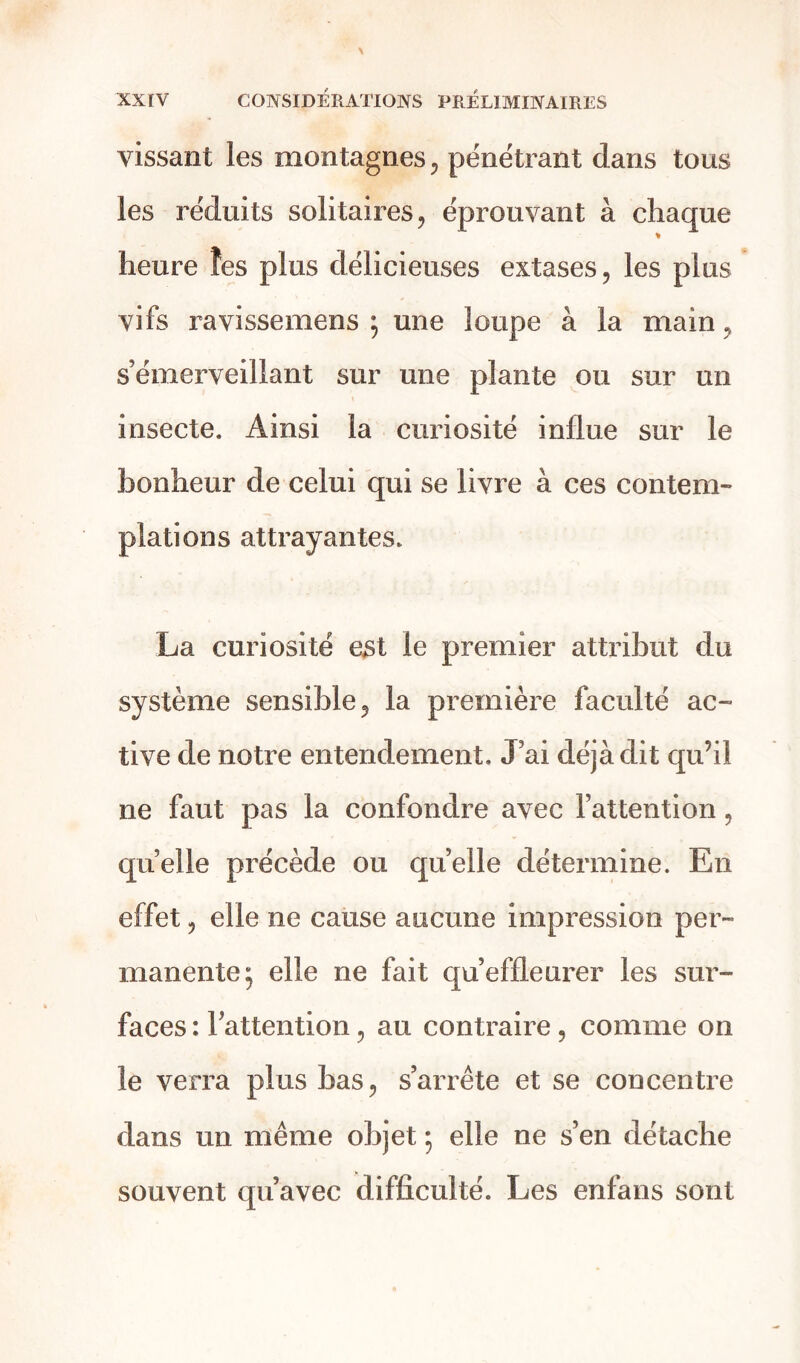 vissant les montagnes, pénétrant dans tous les réduits solitaires, éprouvant à chaque heure îes plus délicieuses extases, les plus vifs ravissemens ; une loupe à la main, s’émerveillant sur une plante ou sur un insecte. Ainsi la curiosité influe sur le bonheur de celui qui se livre à ces contem- plations attrayantes. La curiosité est le premier attribut du système sensible, la première faculté ac- tive de notre entendement. J’ai déjà dit qu’il ne faut pas la confondre avec l’attention, quelle précède ou quelle détermine. En effet, elle ne cause aucune impression per- manente; elle ne fait qu’effleurer les sur- faces : Inattention, au contraire, comme on le verra plus bas, s’arrête et se concentre dans un même objet ; elle ne s’en détache souvent qu’avec difficulté. Les enfans sont