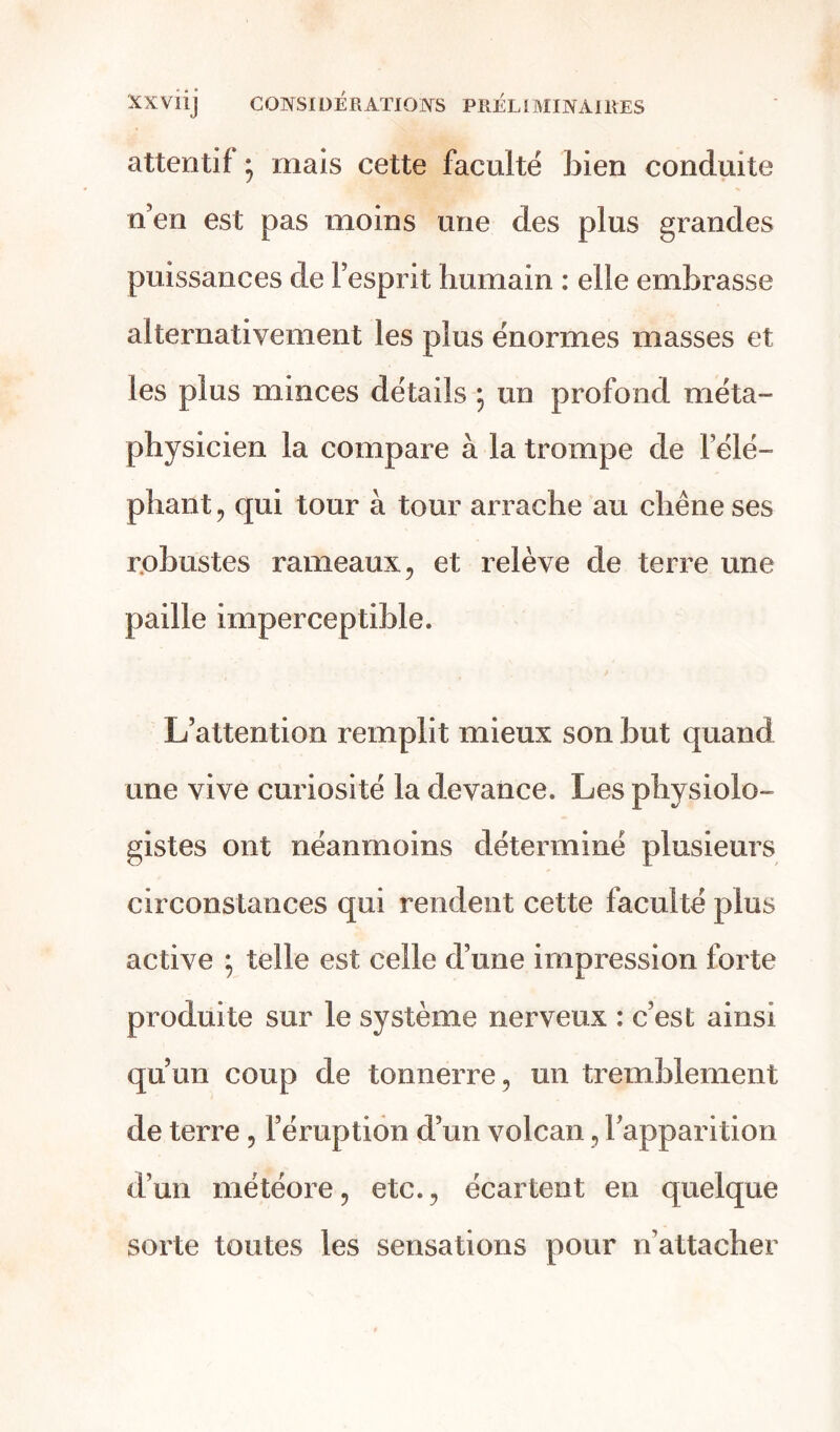 attentif ; mais cette faculté bien conduite n’en est pas moins une des plus grandes puissances de l’esprit humain : elle embrasse alternativement les plus énormes masses et les plus minces détails * un profond méta- physicien la compare à la trompe de l’élé- phant, qui tour à tour arrache au chêne ses robustes rameaux, et relève de terre une paille imperceptible. L’attention remplit mieux son but quand une vive curiosité la devance. Les physiolo- gistes ont néanmoins déterminé plusieurs circonstances qui rendent cette faculté plus active ; telle est celle d’une impression forte produite sur le système nerveux : c’est ainsi qu’un coup de tonnerre, un tremblement de terre, l’éruption d’un volcan, l’apparition d’un météore, etc., écartent en quelque sorte toutes les sensations pour n’attacher