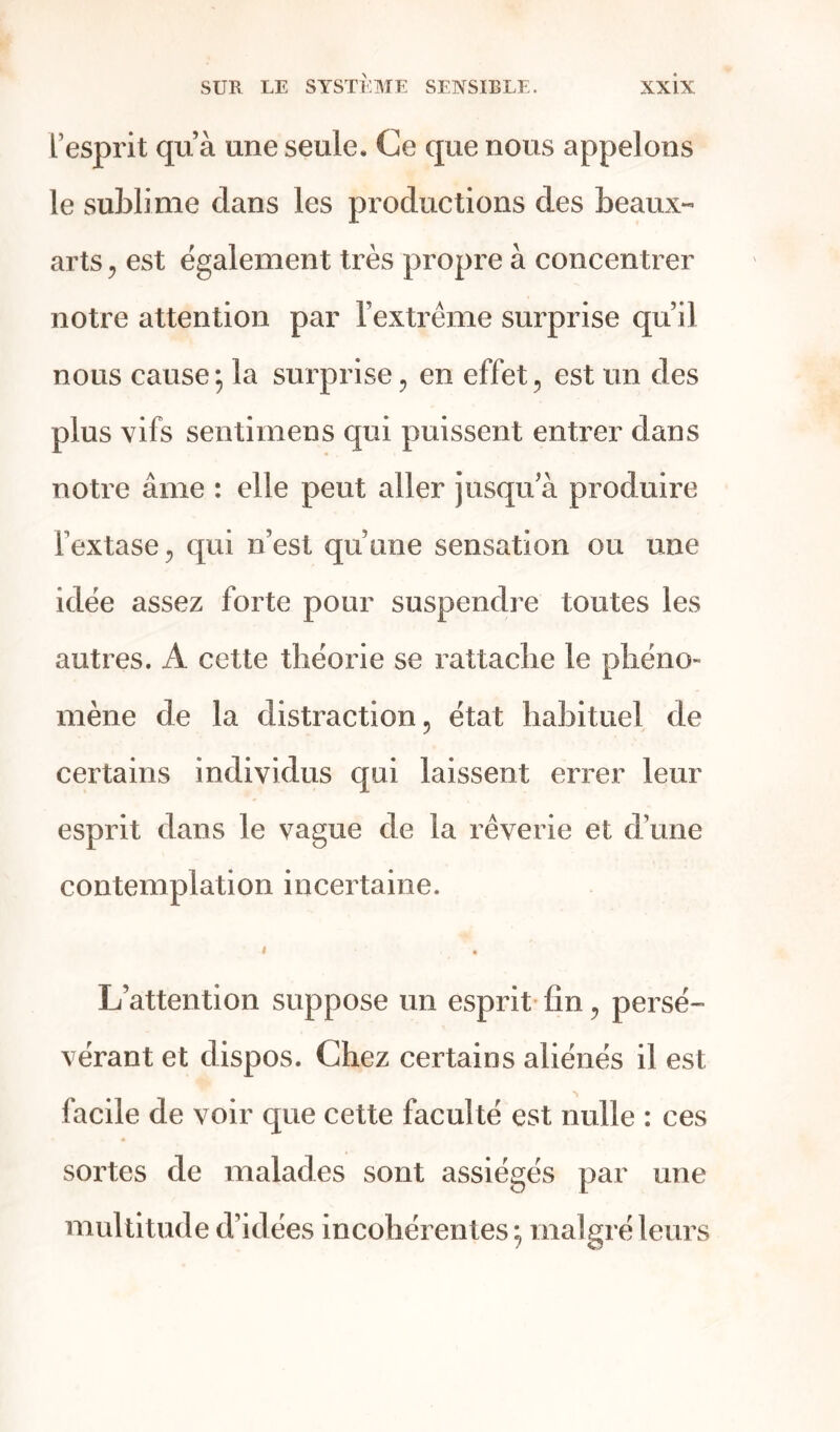 l’esprit qu’à une seule. Ce que nous appelons le sublime dans les productions des beaux- arts , est également très propre à concentrer notre attention par l’extrême surprise qu’il nous cause5 la surprise, en effet, est un des plus vifs sentimens qui puissent entrer dans notre âme : elle peut aller jusqu’à produire l’extase, qui n’est qu’une sensation ou une idée assez forte pour suspendre toutes les autres. A cette théorie se rattache le phéno- mène de la distraction, état habituel de certains individus qui laissent errer leur esprit dans le vague de la rêverie et d’une contemplation incertaine. » . L’attention suppose un esprit fin, persé- vérant et dispos. Chez certains aliénés il est facile de voir que cette faculté est nulle : ces sortes de malades sont assiégés par une multitude d’idées incohérentes; malgré leurs