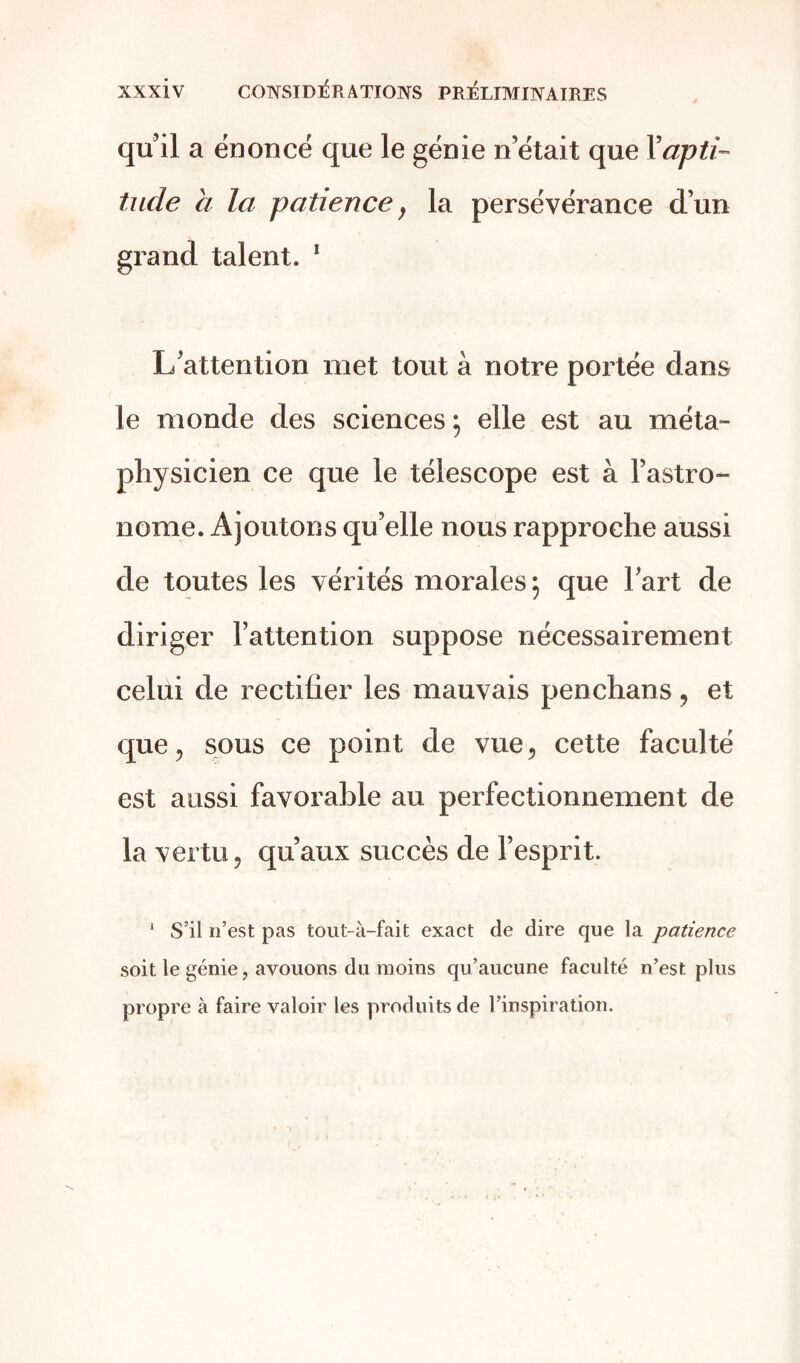 qu’il a énoncé que le génie n’était que Y apti- tude a la patience, la persévérance d’un grand talent. 1 L’attention met tout à notre portée dans le monde des sciences; elle est au méta- physicien ce que le télescope est à l’astro- nome. Ajoutons qu’elle nous rapproche aussi de toutes les vérités morales; que l’art de diriger l’attention suppose nécessairement celui de rectifier les mauvais penchans , et que 5 sous ce point de vue, cette faculté est aussi favorable au perfectionnement de la vertu 5 qu’aux succès de l’esprit. 1 S’il n’est pas tout-à-fait exact de dire que la patience soit le génie, avouons du moins qu’aucune faculté n’est plus propre à faire valoir les produits de l’inspiration.