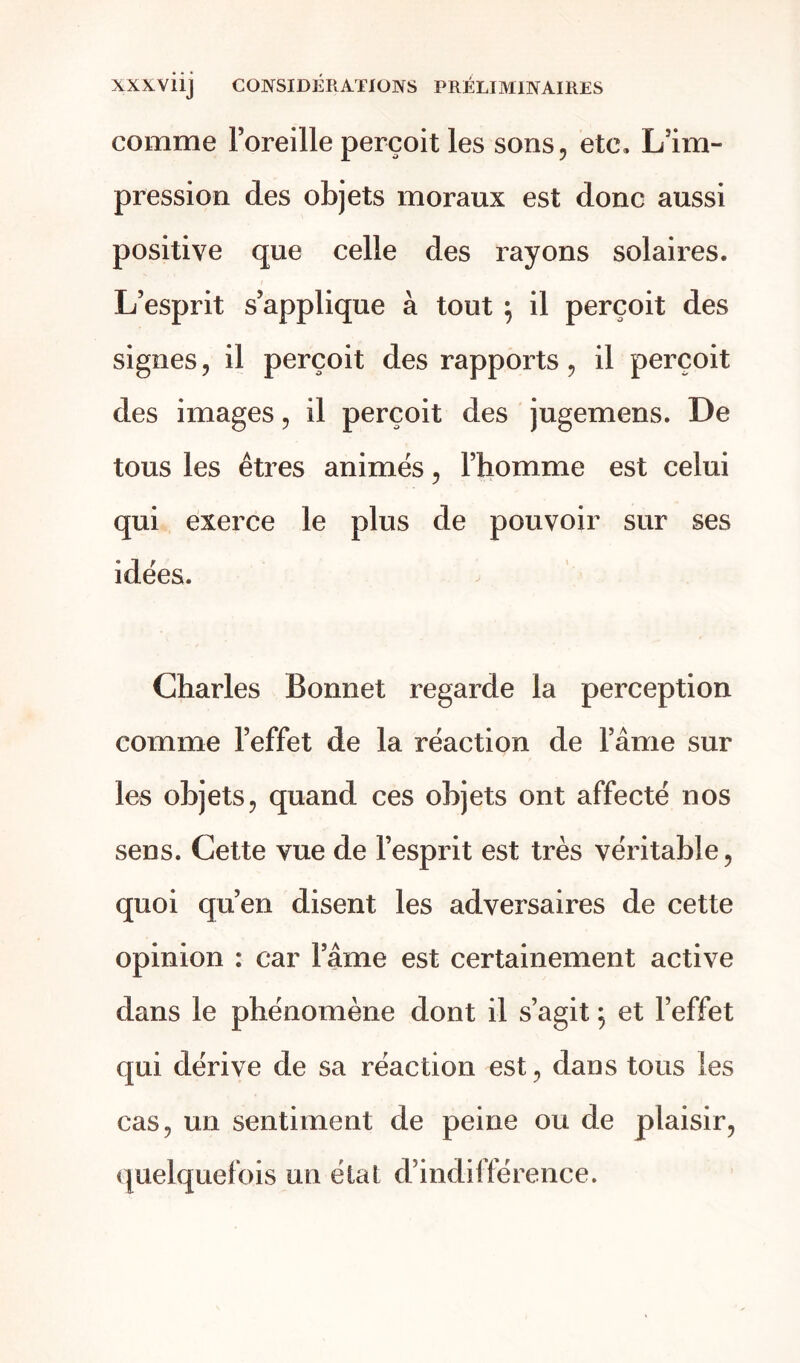 comme Foreille perçoit les sons, etc. L’im- pression des objets moraux est donc aussi positive que celle des rayons solaires. L’esprit s’applique à tout } il perçoit des signes, il perçoit des rapports, il perçoit des images, il perçoit des jugemens. De tous les êtres animés, l’homme est celui qui exerce le plus de pouvoir sur ses idées. Charles Bonnet regarde la perception comme l’effet de la réaction de l’âme sur les objets, quand ces objets ont affecté nos sens. Cette vue de l’esprit est très véritable, quoi qu’en disent les adversaires de cette opinion : car l’âme est certainement active dans le phénomène dont il s’agit ; et l’effet qui dérive de sa réaction est, dans tous les cas, un sentiment de peine ou de plaisir, quelquefois un état d’indifférence.