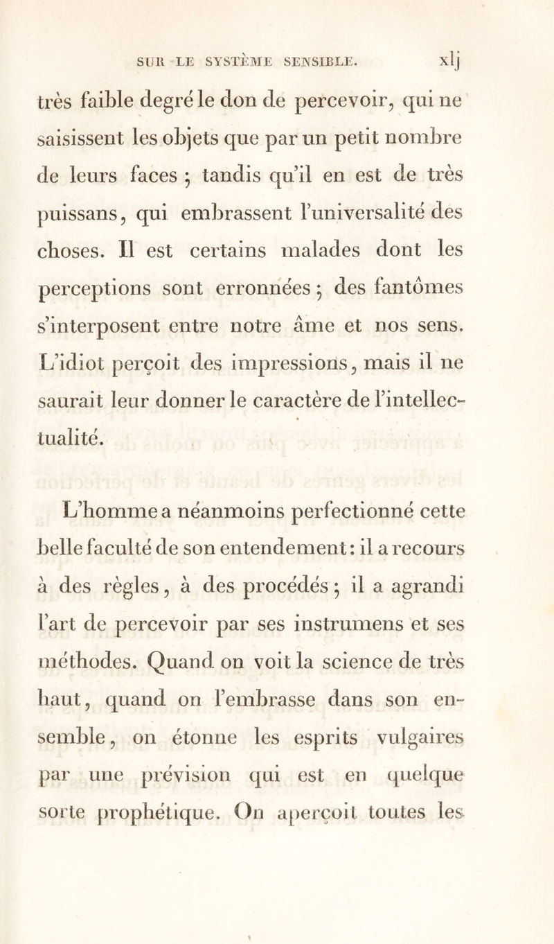 Lorsque j’assiste à un brillant spectacle , je rapporte à l’organe de la vue les objets qui sont devant moi, et qui modifient di- versement le principe intellectuel qui m’a- nime ; quand je suis dans un parterre émaillé de fleurs odorantes, je rapporte instantané- ment ce que j’éprouve à mon organe olfac- tif ; je le caractérise, et je me distingue alors complètement des objets qui produisent une impression si agréable sur le système sen- sible. Personne n’ignore d’ailleurs que la sensibilité peut, dans quelques circonstances, transformer la perception la plus calme en un mouvement très passionné. Le plaisir naît souvent de la multiplicité des impressions que les objets produisent sur nous. Addison remarque que les per- ceptions agréables qui nous arrivent par plusieurs sens à la fois, se donnent plus de