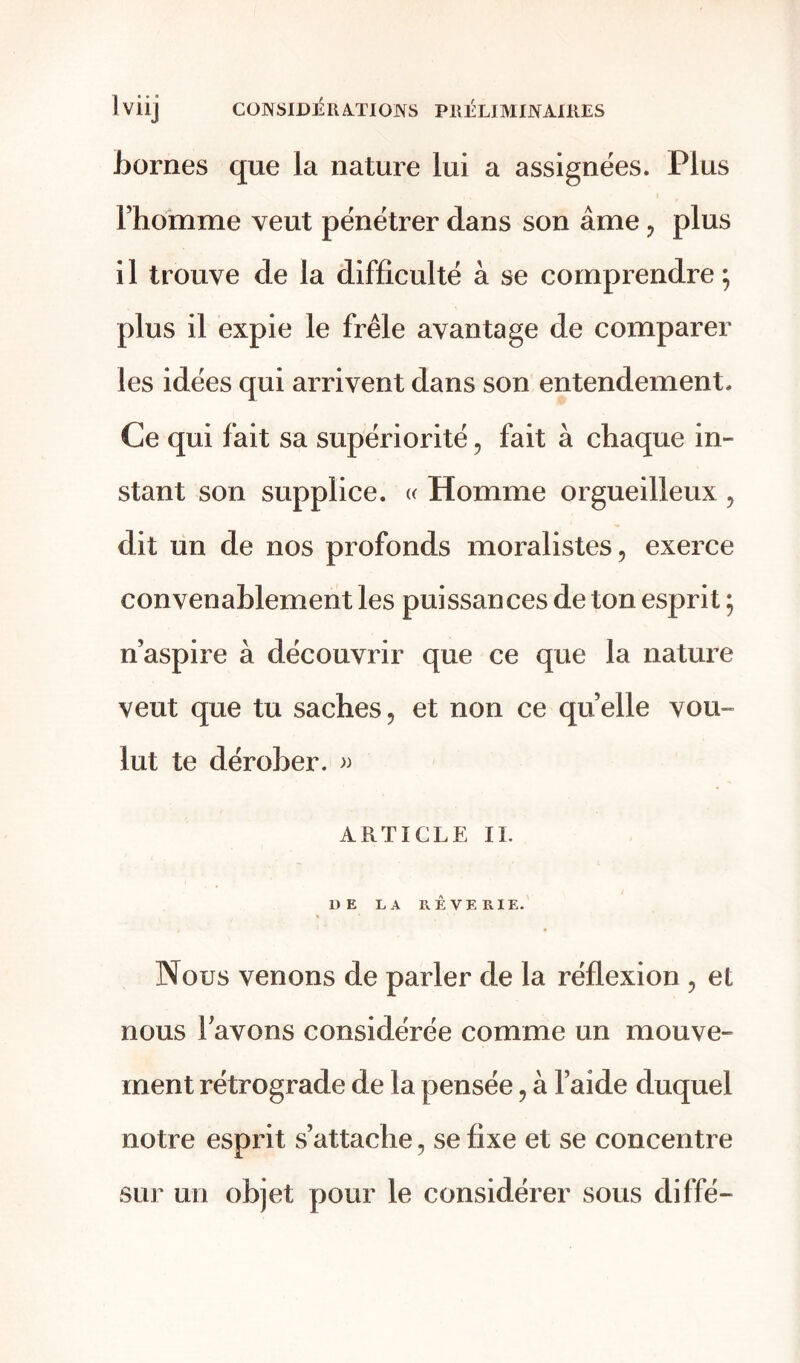 bornes que la nature lui a assignées. Plus l’homme veut pénétrer dans son âme , plus il trouve de la difficulté à se comprendre; plus il expie le frêle avantage de comparer les idées qui arrivent dans son entendement. Ce qui fait sa supériorité , fait à chaque in- stant son supplice. « Homme orgueilleux , dit un de nos profonds moralistes, exerce convenablement les puissances de ton esprit ; n’aspire à découvrir que ce que la nature veut que tu saches, et non ce quelle vou- lut te dérober. » ARTICLE IL UE LA RÊVERIE. Nous venons de parler de la réflexion , et nous lavons considérée comme un mouve- ment rétrograde de la pensée, à l’aide duquel notre esprit s’attache, se fixe et se concentre sur un objet pour le considérer sous diffé-