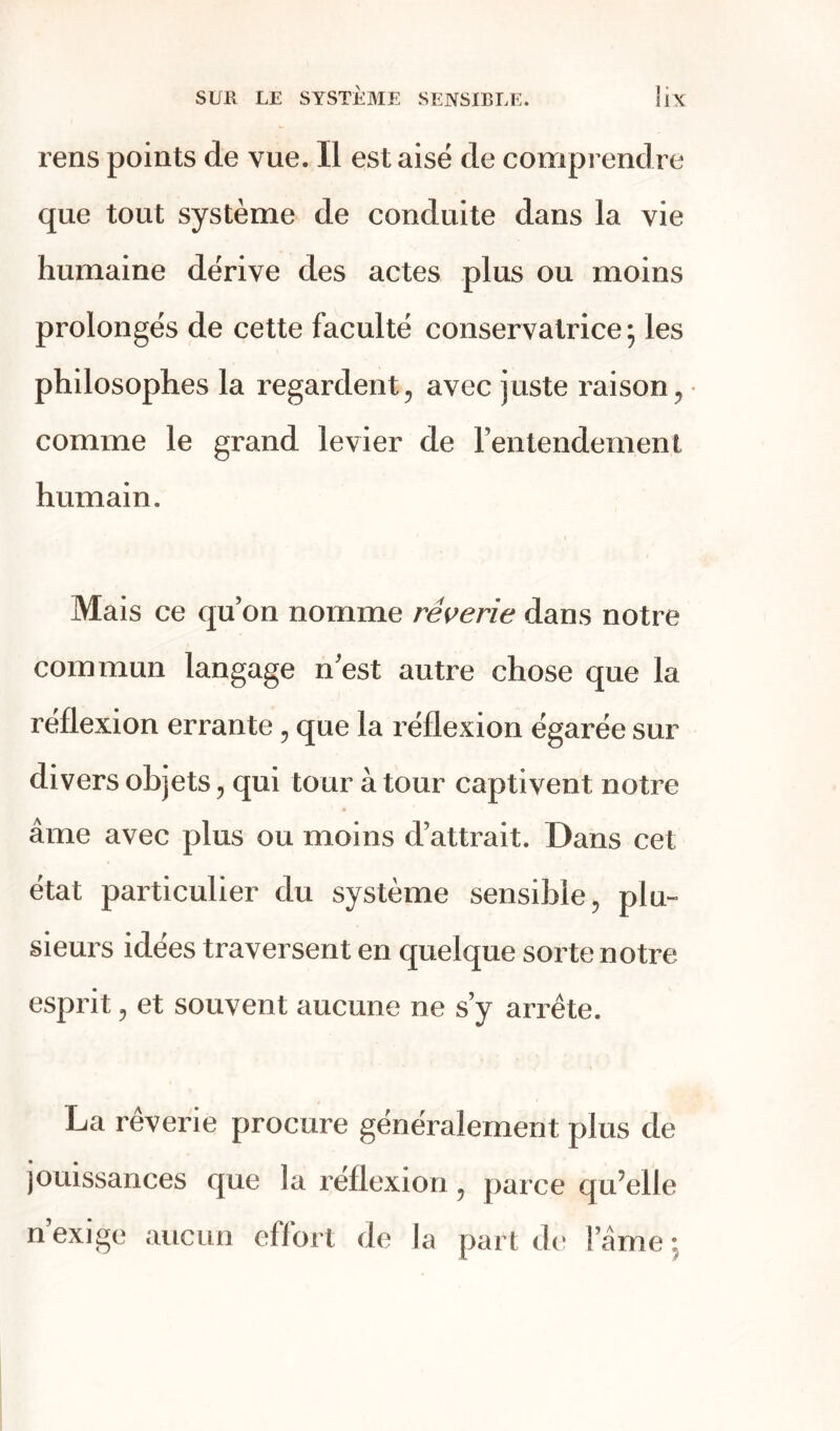 rens points de vue. Il est aisé de comprendre que tout système de conduite dans la vie humaine dérive des actes plus ou moins prolongés de cette faculté conservatrice; les philosophes la regardent , avec juste raison , comme le grand levier de l’entendement humain. Mais ce quon nomme rêverie dans notre commun langage n est autre chose que la réflexion errante, que la réflexion égarée sur divers objets, qui tour à tour captivent notre âme avec plus ou moins d’attrait. Dans cet état particulier du système sensible, plu» sieurs idées traversent en quelque sorte notre esprit, et souvent aucune ne s’y arrête. La rêverie procure généralement plus de jouissances que la réflexion, parce qu’elle n exige aucun effort de la part de l’âme;