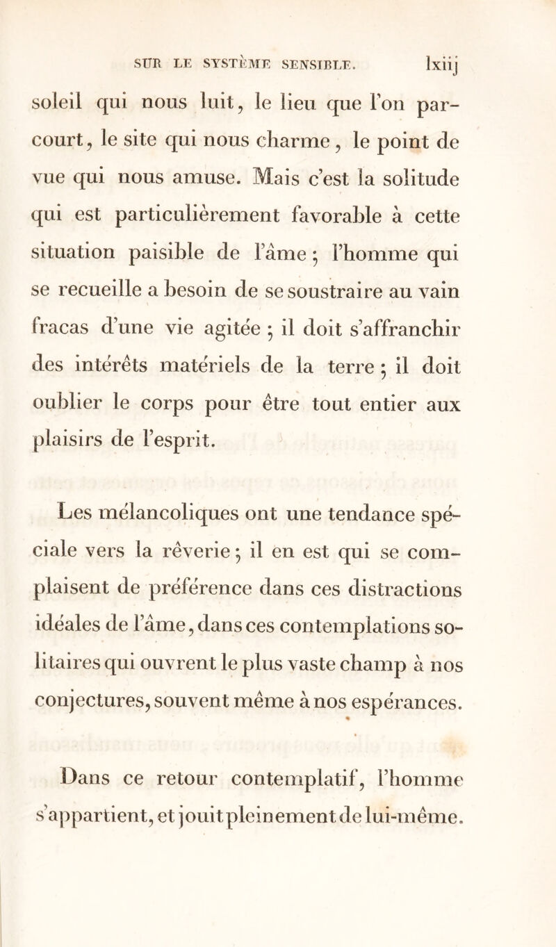 soleil qui nous luit, le lieu que Ton par- court , le site qui nous charme , le point de vue qui nous amuse. Mais c’est la solitude qui est particulièrement favorable à cette situation paisible de lame ; l’homme qui se recueille a besoin de se soustraire au vain fracas d’une vie agitée 5 il doit s’affranchir des intérêts matériels de la terre ; il doit oublier le corps pour être tout entier aux plaisirs de l’esprit. Les mélancoliques ont une tendance spé- ciale vers la rêverie ; il en est qui se com- plaisent de préférence dans ces distractions idéales de lame, dans ces contemplations so- litaires qui ouvrent le plus vaste champ à nos conjectures, souvent même à nos espérances. « Dans ce retour contemplatif, l’homme s’appartient, et jouitplcinement de lui-même.