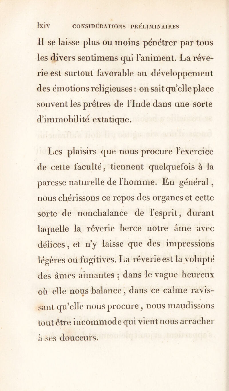 Il se laisse plus ou moins pénétrer par tous les divers sentimens qui l'animent. La rêve- rie est surtout favorable au développement des émotions religieuses : on sait qu elle place souvent les prêtres de l’Inde dans une sorte d’immobilité extatique. Les plaisirs que nous procure l’exercice de cette faculté, tiennent quelquefois à la paresse naturelle de l’homme. En général , nous chérissons ce repos des organes et cette sorte de nonchalance de l’esprit, durant laquelle la rêverie berce notre âme avec délices, et n’y laisse que des impressions légères ou fugitives. La rêverie est la volupté * des âmes aimantes ; dans le vague heureux oii elle nous balance, dans ce calme ravis- sant qu’elle nous procure, nous maudissons tout être incommode qui vient nous arracher à ses douceurs.