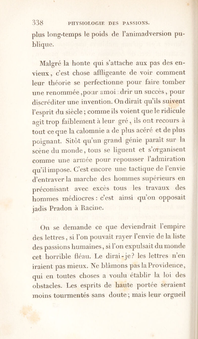 plus long-temps le poids de l’animadversion pu- blique. Malgré la honte qui s’attache aux pas des en- vieux, c’est chose affligeante de voir comment leur théorie se perfectionne pour faire tomber une renommée,pour amoindrir un succès, pour discréditer une invention. On dirait qu’ils suivent l’esprit du siècle ; comme ils voient que le ridicule agit trop faiblement à leur gré, ils ont recours à tout ce que la calomnie a de plus acéré et de plus poignant. Sitôt qu’un grand génie paraît sur la scène du monde, tous se liguent et s organisent comme une armée pour repousser l’admiration qu’il impose. C’est encore une tactique de l’envie d’entraver la marche des hommes supérieurs en préconisant avec excès tous les travaux des hommes médiocres : c’est ainsi qu’on opposait jadis Pradon à Racine. On se demande ce que deviendrait l’empire des lettres, si l’on pouvait rayer l’envie de la liste des passions humaines, si l’on expulsait du monde cet horrible fléau. Le dirai-je? les lettres n’en iraient pas mieux. Ne blâmons pas la Providence, qui en toutes choses a voulu établir la loi des obstacles. Les esprits de haute portée seraient moins tourmentés sans doute ; mais leur orgueil