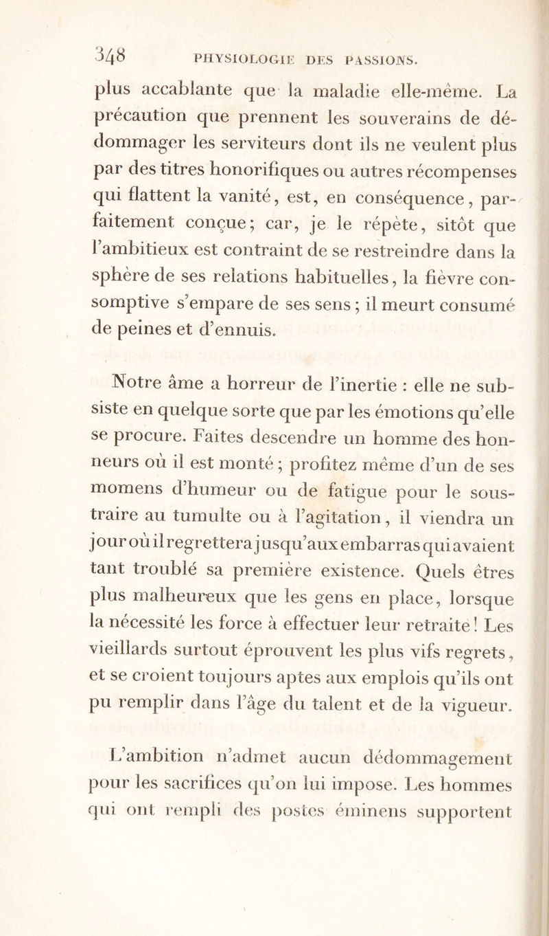 ou les apprécie ; il prend ses repas à la hâte, d’un air distrait autant que rêveur. Que lui font les succès d’un fils ou l’amour d’une épouse qui lui a voué toute son existence ? il ne lui faut des re- lations que pour aplanir les obstacles qui peu- vent retarder sa marche. L’espérance produit sur lui un effet tout différent que sur les autres mor- tels ; loin de dilater son cœur, elle le tourmente par les palpitations les plus douloureuses. L’ambi- tieux voudrait accélérer tous les momens de la vie; il voudrait donner aux siècles la vitesse des heures. Il porte la crainte dans ses entrailles. Nul n’est plus que lui en butte aux perplexités de l’impatience. C’est au désir inné de surpasser nos semblables que nous devons ce goût invincible qui nous domine pour les affaires publiques. Un vieillard d’Athènes était pénétré de douleur et se lamen- tait sans cesse, parce qu’il avait reçu de la nature un organe trop faible pour se faire entendre dans les assemblées, ce qui l’empêchait d’arriver aux magistratures et aux emplois. Il est digne d’obser- vation que rien ne peut dégoûter l’ambitieux de se placer au timon des affaires. On a beau lui montrer la triste perspective de la prison, du bannisse- ment , de l’ostracisme ; il n’en est pas moins avide des faveurs populaires. Il a beau savoir qu’une