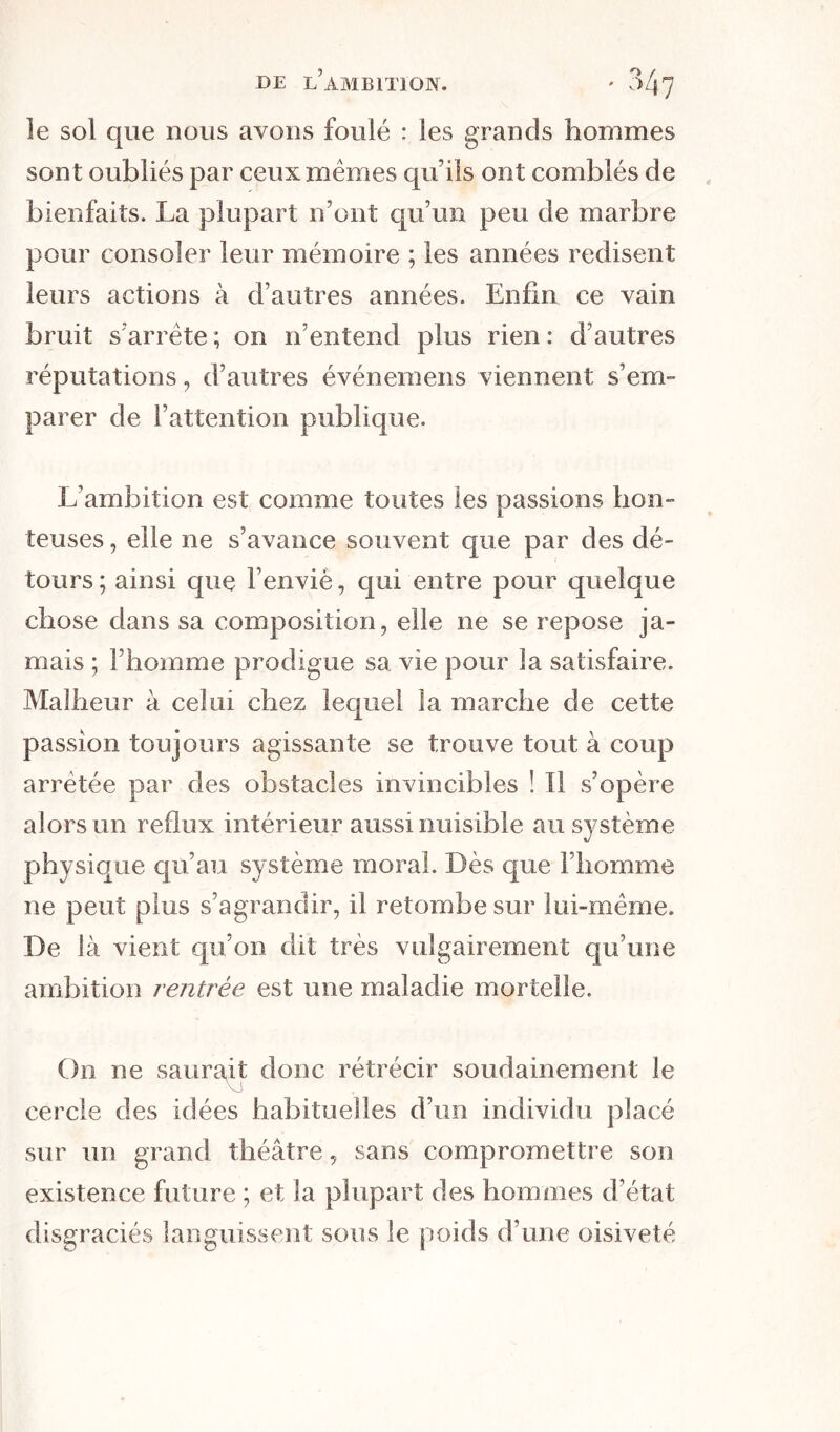 le sol que nous avons foulé : les grands hommes sont oubliés par ceux memes qu’ils ont comblés de bienfaits. La plupart n’ont qu’un peu de marbre pour consoler leur mémoire ; les années redisent leurs actions à d’autres années. Enfin ce vain bruit s’arrête ; on n’entend plus rien : d’autres réputations, d’autres événemens viennent s’em- parer de l’attention publique. L’ambition est comme toutes les passions hon- teuses , elle ne s’avance souvent que par des dé- tours; ainsi que l’envié, qui entre pour quelque chose dans sa composition, elle ne se repose ja- mais ; l’homme prodigue sa vie pour la satisfaire. Malheur à celui chez lequel la marche de cette passion toujours agissante se trouve tout à coup arrêtée par des obstacles invincibles ! Il s’opère alors un reflux intérieur aussi nuisible au système physique qu’au système moral. Dès que l’homme ne peut plus s’agrandir, il retombe sur lui-même. De là vient qu’on dit très vulgairement qu’une ambition rentrée est. une maladie mortelle. On ne saurait donc rétrécir soudainement le cercle des idées habituelles d’un individu placé sur un grand théâtre, sans compromettre son existence future ; et la plupart des hommes d’état disgraciés languissent sous le poids d’une oisiveté