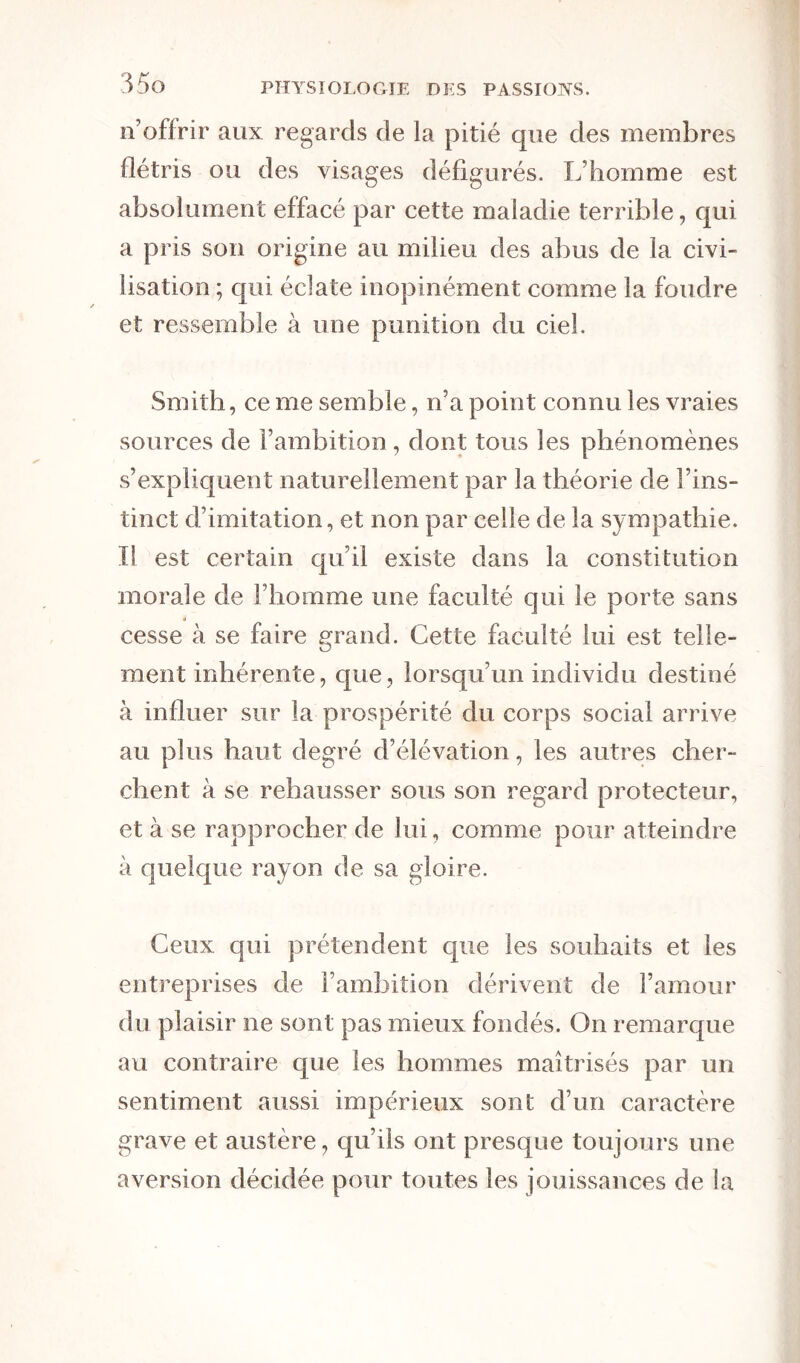 n’offrir aux regards de la pitié que des membres flétris ou des visages défigurés. L’homme est absolument effacé par cette maladie terrible, qui a pris son origine au milieu des abus de la civi- lisation ; qui éclate inopinément comme la foudre et ressemble à une punition du ciel. Smith, ce me semble, n’a point connu les vraies sources de l’ambition , dont tous les phénomènes s’expliquent naturellement par la théorie de l’ins- tinct d’imitation, et non par celle de la sympathie. Il est certain qu’il existe dans la constitution morale de l’homme une faculté qui le porte sans cesse à se faire grand. Cette faculté lui est telle- ment inhérente, que, lorsqu’un individu destiné à influer sur la prospérité du corps social arrive au plus haut degré d’élévation, les autres cher- chent à se rehausser sous son regard protecteur, et à se rapprocher de lui, comme pour atteindre à quelque rayon de sa gloire. Ceux qui prétendent que les souhaits et les entreprises de l’ambition dérivent de l’amour du plaisir ne sont pas mieux fondés. On remarque au contraire que les hommes maîtrisés par un sentiment aussi impérieux sont d’un caractère grave et austère, qu’ils ont presque toujours une aversion décidée pour toutes les jouissances de la