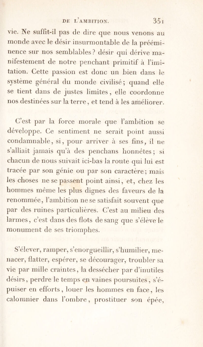 vie. Ne suffit-il pas de dire que nous venons au monde avec le désir insurmontable de la préémi- nence sur nos semblables ? désir qui dérive ma- nifestement de notre penchant primitif à l’imi- tation. Cette passion est donc un bien dans le système général du monde civilisé; quand elle se tient dans de justes limites, elle coordonne nos destinées sur la terre, et tend à les améliorer. C’est par la force morale que l’ambition se développe. Ce sentiment ne serait point aussi condamnable, si, pour arriver à ses fins, il ne s’alliait jamais qu’à des penchans honnêtes ; si chacun de nous suivait ici-bas la route qui lui est tracée par son génie ou par son caractère; mais les choses ne se passent point ainsi, et, chez les hommes même les plus dignes des faveurs de la renommée, l’ambition ne se satisfait souvent que par des ruines particulières. C’est au milieu des larmes, c’est dans des flots de sang que s’élève le monument de ses triomphes. S’élever, ramper, s’enorgueillir, s’humilier, me- nacer, flatter, espérer, se décourager, troubler sa vie par mille craintes, la dessécher par d’inutiles désirs, perdre le temps en vaines poursuites, s’é- puiser en efforts, louer les hommes en face, les calomnier dans l’ombre, prostituer son épée.