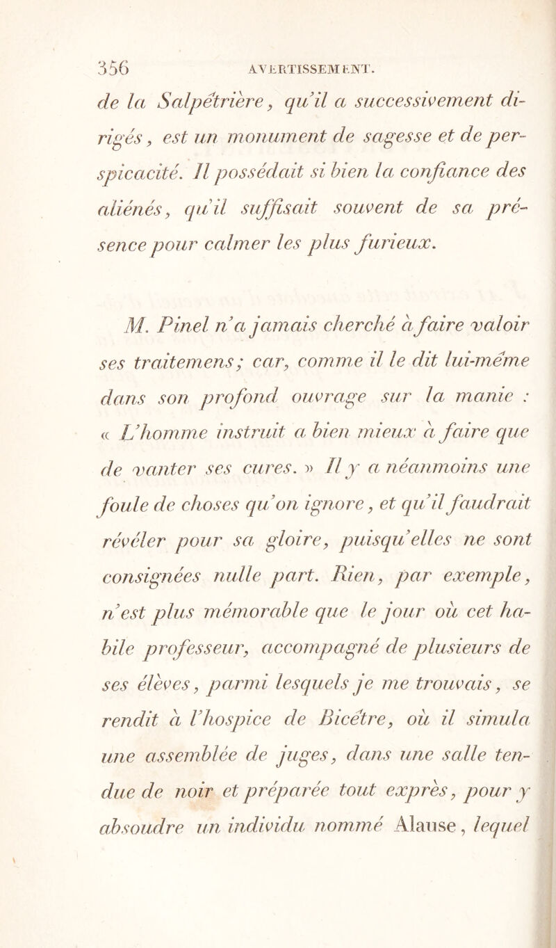 de la Salpétrière ? qu’il a successivement di- rigés y est un monument de sagesse et de per- spicacité.. Il possédait si bien la confiance des aliénés y quil suffisait souvent de sa, pré- sence pour calmer les plus furieux. M. Pinel n’a jamais cherché a faire valoir ses traitemens; cary comme il le dit lui-même dans son profond ouvrage sur la manie : « L’homme instruit a bien mieux à faire que de vanter ses cures. » Il y a néanmoins une foule de choses qu’on ignore, et qu’il faudrait révéler pour sa gloirey puisqu’ elles ne sont consignées nulle part. Rien y par exemple, n est plus mémorable que le jour ou cet ha- bile professeur y accompagné de plusieurs de ses élèves, parmi lesquels je me trouvais, se rendit a l hospice de Bicétre, ou il simula une assemblée de juges y dans une scdle ten- due de noir et préparée tout exprès, pour y absoudre un individu nomm é Al a u se, lequel