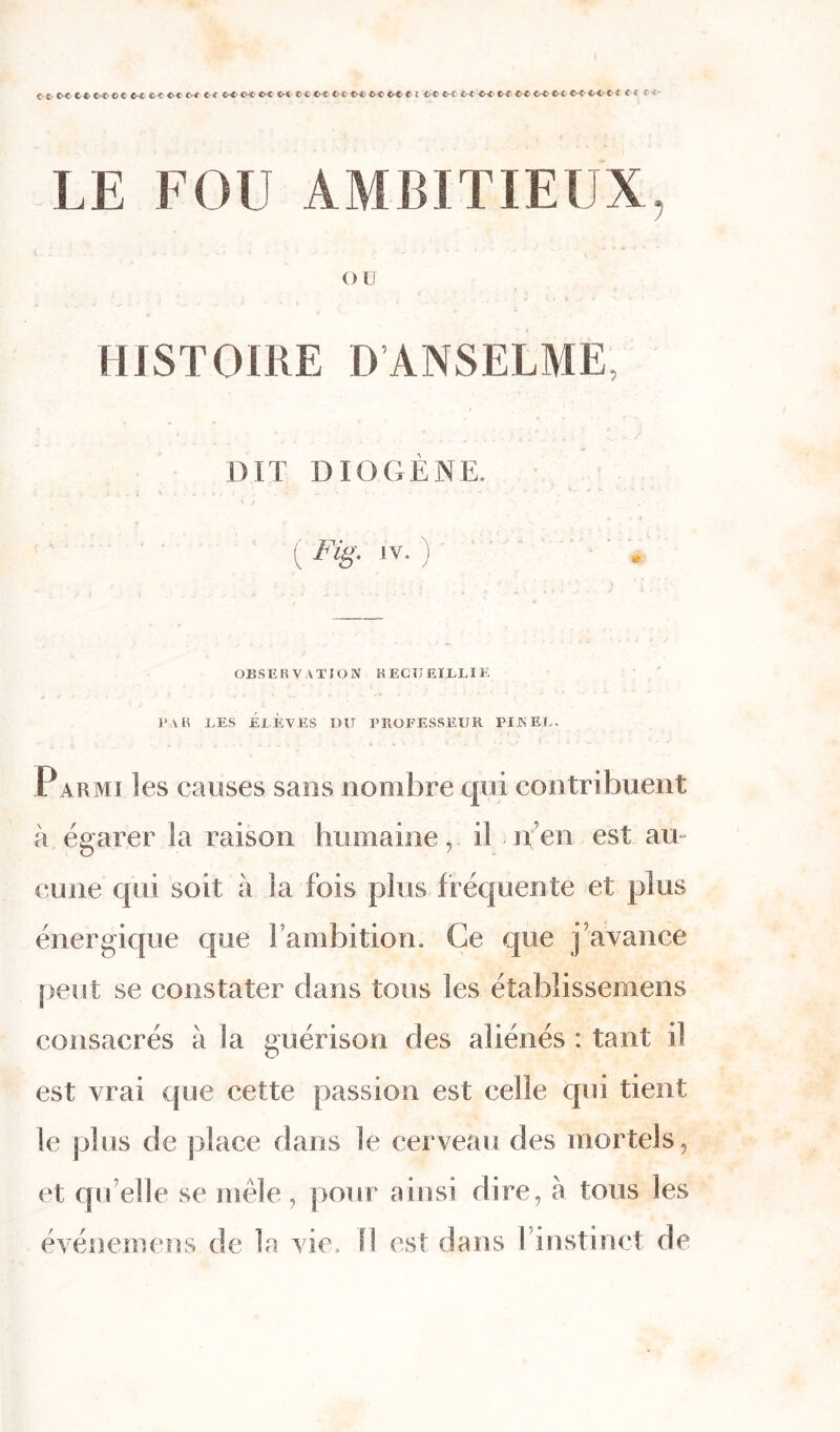 G-&-t*,trGWCCtr€&&<XO**>* trCCX‘00 CHt t>« OÆ <Æ tXCitHC «-£►<)! «f LE FOU AMBITIEUX, OU , ' , . 1 : - J ( I % * ■. . V. • HISTOIRE D’ANSELME, DIT DIOGÈNE. ) w v . . i * . 1 ' .».</<■ . * • - - '•> •* 4 • - * • v '•* - “ ■ * ' * * ' K ' ' *” ' J 4 / ( /%. IV. ) * OBSERVATION REÇU EÏZXIE fak les élèves du professeur pinel. Parmi les causes sans nombre qui contribuent à égarer la raison humaine, il n en est au- cune qui soit à la fois plus fréquente et plus énergique que 1 ambition. Ce que j avance peut se constater dans tous les étabîissemens consacrés à la guérison des aliénés : tant il est vrai que cette passion est celle qui tient le plus de place dans le cerveau des mortels, et qu elle se mêle, pour ainsi dire, à tous les événemens de la vie. Il est dans l’instinct de