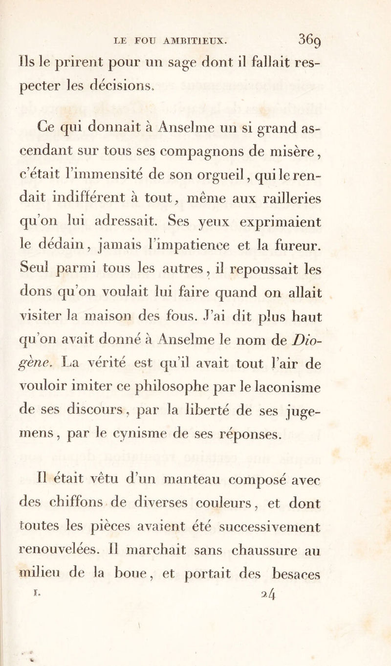 Ils le prirent pour un sage dont il fallait res- pecter les décisions» Ce qui donnait à Anselme un si grand as- cendant sur tous ses compagnons de misère, c’était l’immensité de son orgueil, qui le ren- dait indifférent à tout, même aux railleries qu’on lui adressait. Ses yeux exprimaient le dédain, jamais l’impatience et la fureur. Seul parmi tous les autres, il repoussait les dons qu’on voulait lui faire quand on allait visiter la maison des fous. J’ai dit plus haut qu’on avait donné à Anselme le nom de Dio- gène, La vérité est qu’il avait tout l’air de vouloir imiter ce philosophe par le laconisme de ses discours, par la liberté de ses juge- mens, par le cynisme de ses réponses. Il était vêtu d’un manteau composé avec des chiffons de diverses couleurs, et dont toutes les pièces avaient été successivement renouvelées. II marchait sans chaussure au milieu de la boue, et portait des besaces 2 4 i.