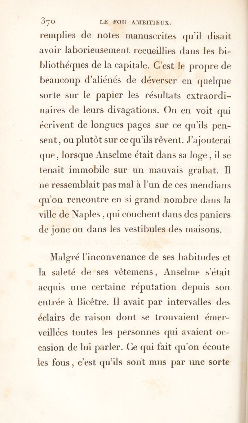 remplies de notes manuscrites qu’il disait avoir laborieusement recueillies dans les bi- bliothèques de la capitale. C’est le propre de beaucoup d’aliénés de déverser en quelque sorte sur le papier les résultats extraordi- naires de leurs divagations. On en voit qui écrivent de longues pages sur ce qu’ils pen- sent , ou plutôt sur ce qu’ils rêvent. J’ajouterai que, lorsque Anselme était dans sa loge, il se tenait immobile sur un mauvais grabat. Il ne ressemblait pas mal à l’un de ces mendians qu’on rencontre en si grand nombre dans la ville de Naples , qui couchent dans des paniers de jonc ou dans les vestibules des maisons. Malgré rinconvenance de ses habitudes et la saleté de ses vêtemens, Anselme s’était acquis une certaine réputation depuis son entrée à Bicêtre. Il avait par intervalles des éclairs de raison dont se trouvaient émer- veillées toutes les personnes qui avaient oc- casion de lui parler. Ce qui fait qu’on écoute les fous, c’est qu’ils sont mus par une sorte