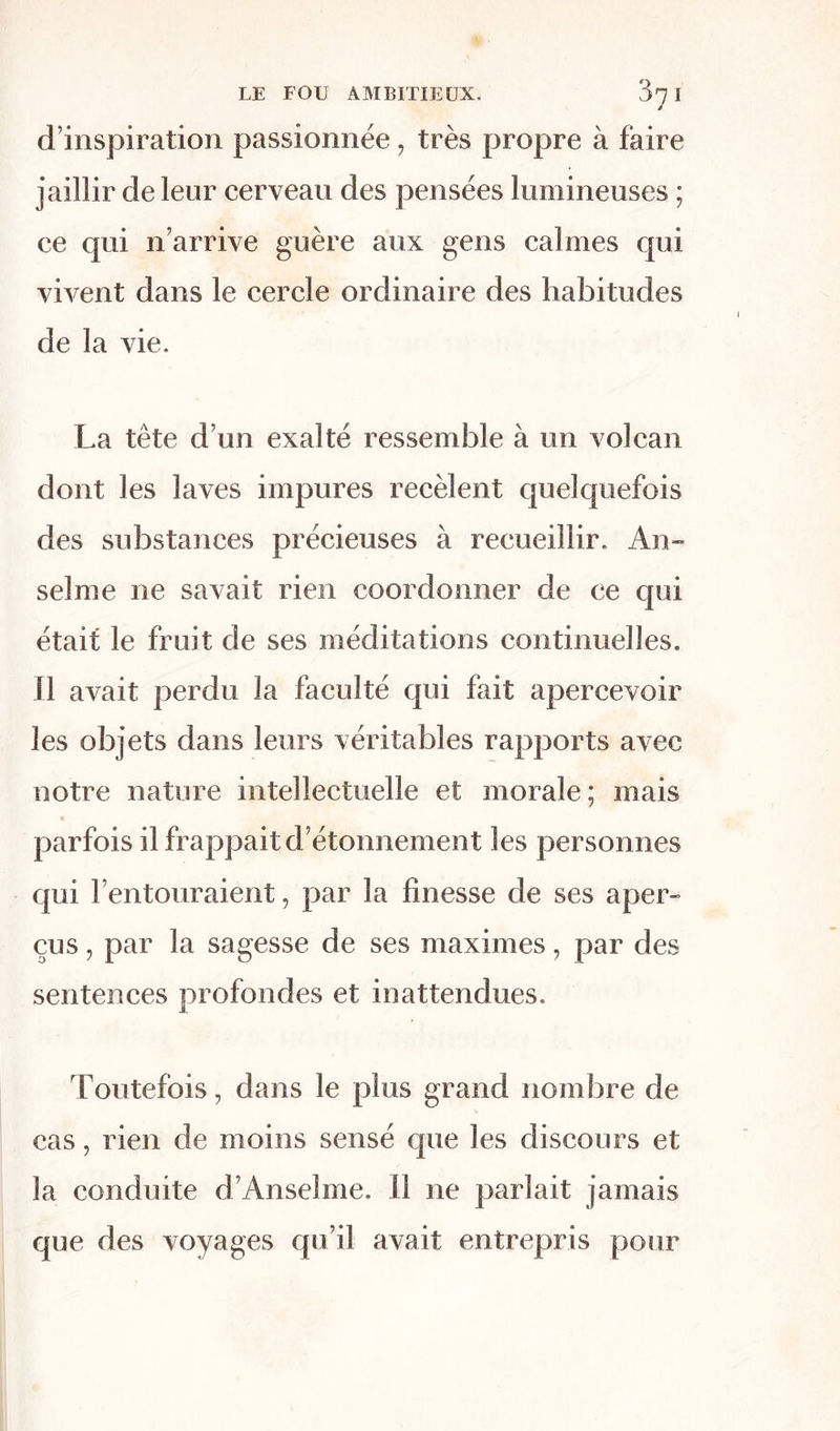 d’inspiration passionnée, très propre à faire jaillir de leur cerveau des pensées lumineuses ; ce qui n’arrive guère aux gens calmes qui vivent dans le cercle ordinaire des habitudes de la vie. La tête d’un exalté ressemble à un volcan dont les laves impures recèlent quelquefois des substances précieuses à recueillir. An-* selme ne savait rien coordonner de ce qui était le fruit de ses méditations continuelles. Il avait perdu la faculté qui fait apercevoir les objets dans leurs véritables rapports avec notre nature intellectuelle et morale; mais parfois il frappait d’étonnement les personnes qui l’entouraient, par la finesse de ses aper- çus , par la sagesse de ses maximes, par des sentences profondes et inattendues. Toutefois, dans le plus grand nombre de cas, rien de moins sensé que les discours et la conduite d’Anselme. Il ne parlait jamais que des voyages qu’il avait entrepris pour