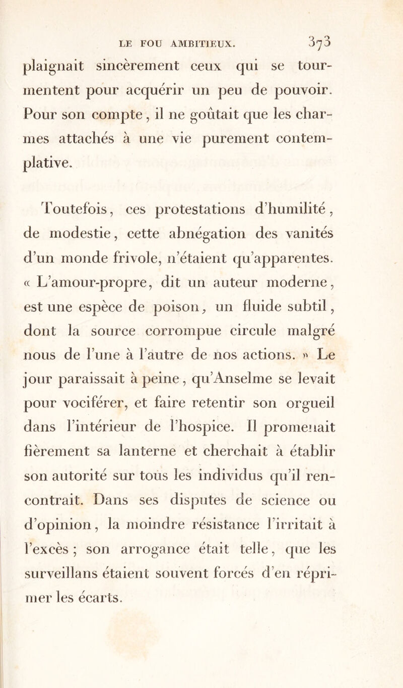 plaignait sincèrement ceux qui se tour- mentent pour acquérir un peu de pouvoir. Pour son compte, il ne goûtait que les char- mes attachés à une vie purement contem- plative. Toutefois, ces protestations d’humilité , de modestie, cette abnégation des vanités d’un monde frivole, n’étaient qu’apparentes, cc L’amour-propre, dit un auteur moderne, est une espèce de poison, un fluide subtil, dont la source corrompue circule malgré nous de l’une à l’autre de nos actions. » Le jour paraissait à peine, qu’Anselme se levait pour vociférer, et faire retentir son orgueil dans l’intérieur de l’hospice. Il promenait fièrement sa lanterne et cherchait à établir son autorité sur tous les individus qu’il ren- contrait. Dans ses disputes de science ou d’opinion, la moindre résistance Limitait à l’excès; son arrogance était telle, que les surveillans étaient souvent forcés d en répri- mer les écarts.