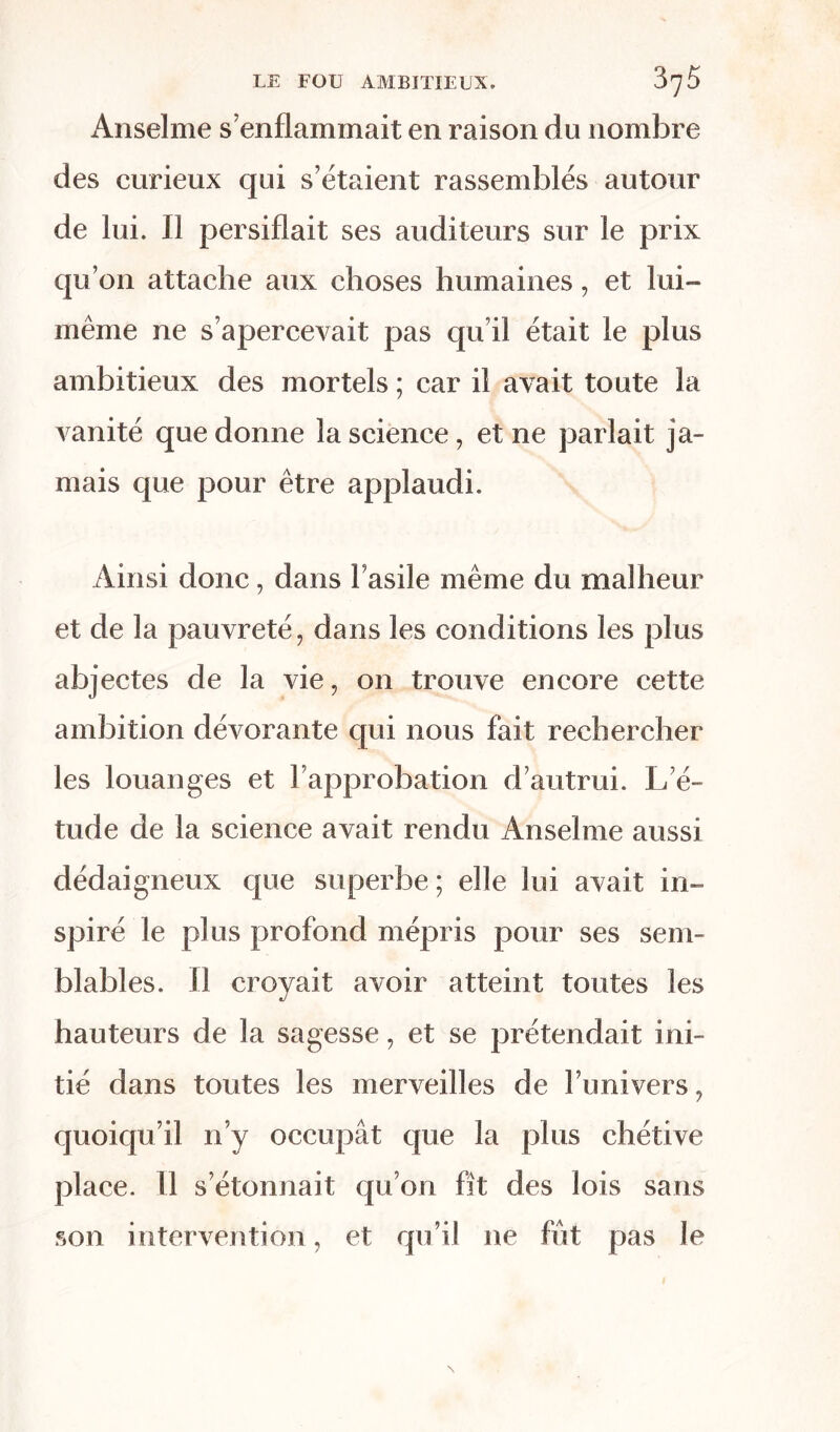 Anselme s’enflammait en raison du nombre des curieux qui s’étaient rassemblés autour de lui. Il persiflait ses auditeurs sur le prix qu’on attache aux choses humaines, et lui- même ne s’apercevait pas qu’il était le plus ambitieux des mortels ; car il avait toute la vanité que donne la science, et ne parlait ja- mais cjue pour être applaudi. Ainsi donc, dans Fasile même du malheur et de la pauvreté, dans les conditions les plus abjectes de la vie, on trouve encore cette ambition dévorante qui nous fait rechercher les louanges et l’approbation d’autrui. L’é- tude de la science avait rendu Anselme aussi dédaigneux que superbe ; elle lui avait in- spiré le plus profond mépris pour ses sem- blables. Il croyait avoir atteint toutes les hauteurs de la sagesse, et se prétendait ini- tié dans toutes les merveilles de l’univers, quoiqu’il n’y occupât que la plus chétive place. Il s’étonnait qu’on fît des lois sans son intervention, et qu’il ne fut pas le N