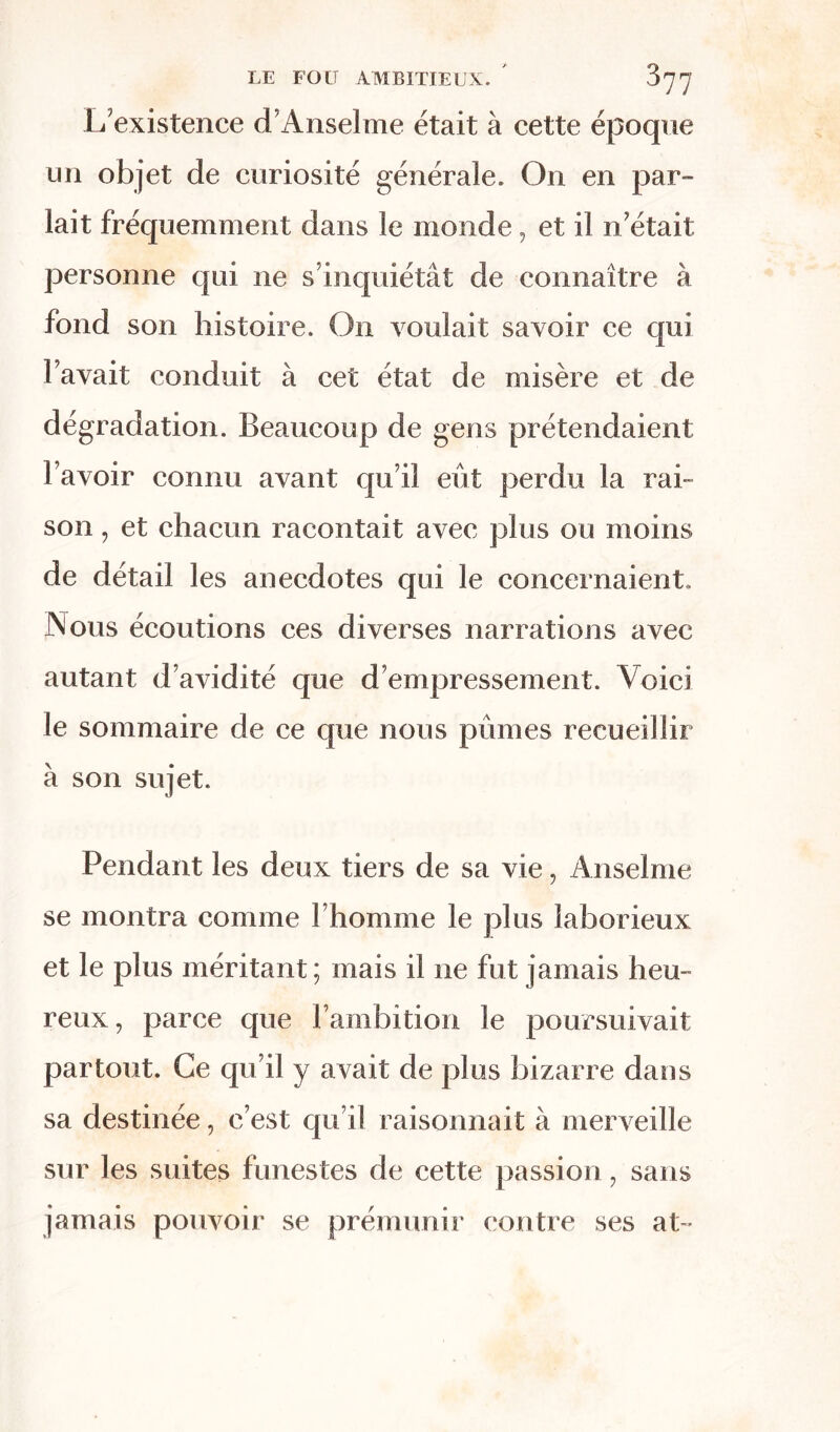 L'existence d'Anselme était à cette époque un objet de curiosité générale. On en par- lait fréquemment dans le monde, et il n était personne qui ne s’inquiétât de connaître à fond son histoire. On voulait savoir ce qui l’avait conduit à cet état de misère et de dégradation. Beaucoup de gens prétendaient l’avoir connu avant qu’il eût perdu la rai- son , et chacun racontait avec plus ou moins de détail les anecdotes qui le concernaient. Nous écoutions ces diverses narrations avec autant d’avidité que d’empressement. Voici le sommaire de ce que nous pûmes recueillir à son sujet. Pendant les deux tiers de sa vie, Anselme se montra comme l’homme le plus laborieux et le plus méritant; mais il ne fut jamais heu- reux, parce que l’ambition le poursuivait partout. Ce qu’il y avait de plus bizarre dans sa destinée, c’est qu’il raisonnait à merveille sur les suites funestes de cette passion, sans jamais pouvoir se prémunir contre ses at ■