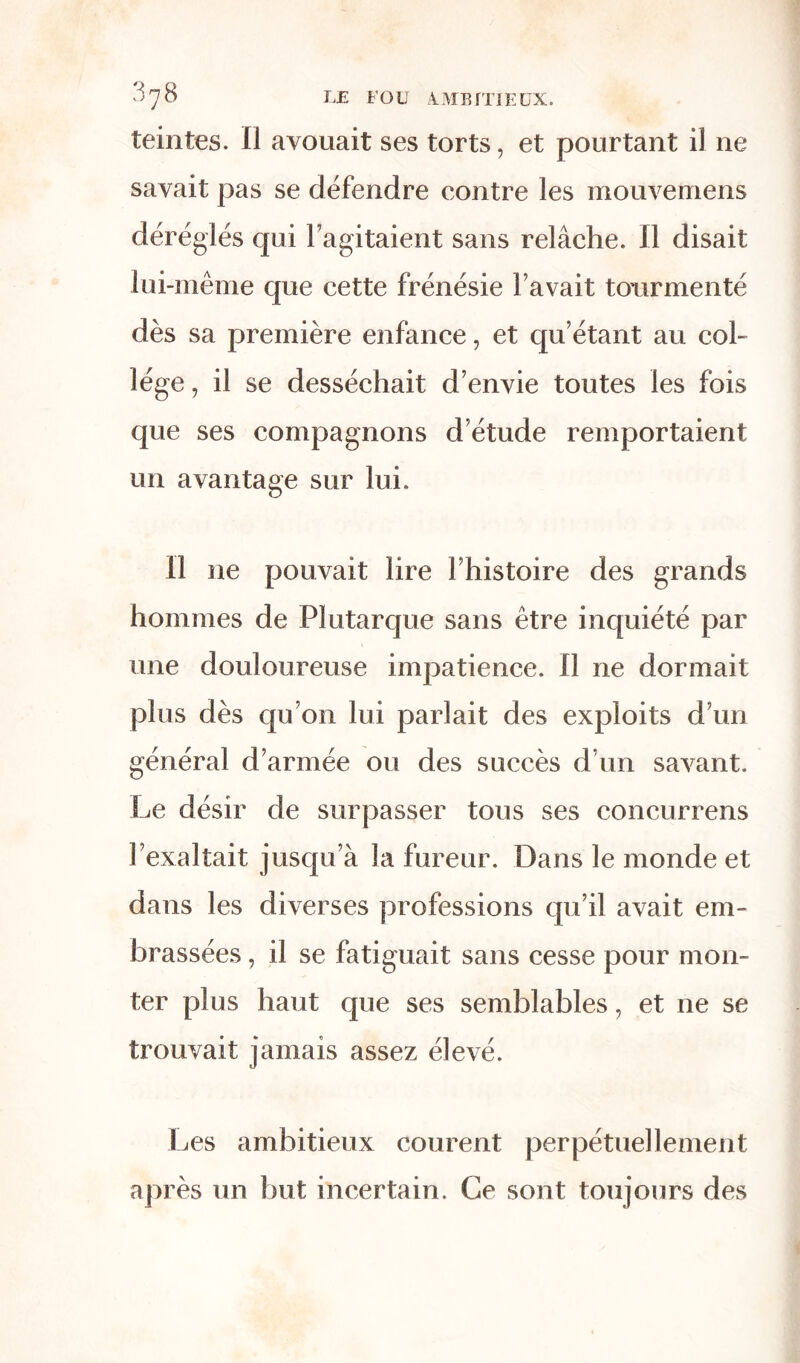 teintes. II avouait ses torts, et pourtant il ne savait pas se défendre contre les mouvemens déréglés qui l’agitaient sans relâche. Il disait lui-même que cette frénésie l’avait tourmenté dès sa première enfance, et qu’étant au col- lège , il se desséchait d’envie toutes les fois que ses compagnons d’étude remportaient un avantage sur lui. Il ne pouvait lire l’histoire des grands hommes de Plutarque sans être inquiété par une douloureuse impatience. Il ne dormait plus dès qu’on lui parlait des exploits d’un général d’armée ou des succès d’un savant. Le désir de surpasser tous ses concurrens l’exaltait jusqu’à la fureur. Dans le monde et dans les diverses professions qu’il avait em- brassées , il se fatiguait sans cesse pour mon- ter plus haut que ses semblables, et 11e se trouvait jamais assez élevé. Les ambitieux courent perpétuellement après un but incertain. Ce sont toujours des