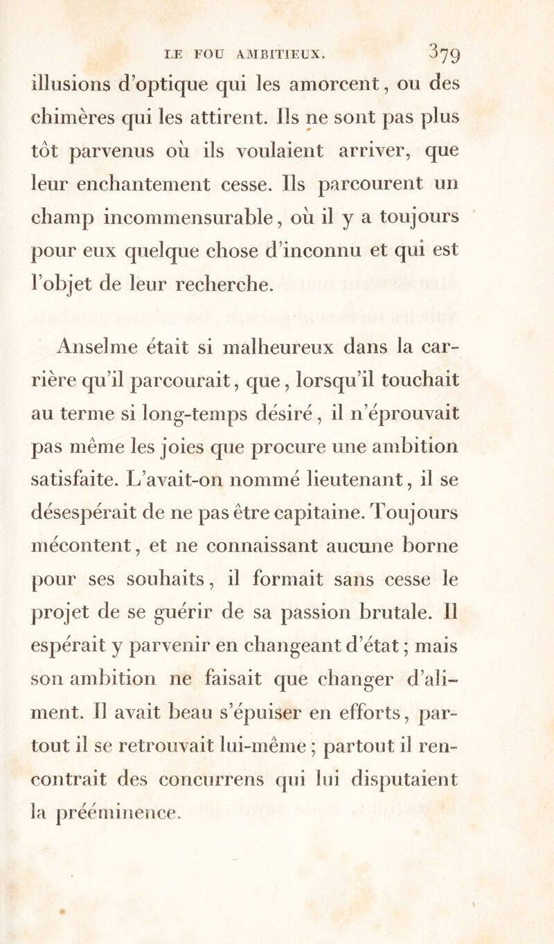 illusions d’optique qui les amorcent, ou des chimères qui les attirent. Ils ne sont pas plus tôt parvenus où ils voulaient arriver, que leur enchantement cesse. Ils parcourent un champ incommensurable, où il y a toujours pour eux quelque chose d inconnu et qui est l’objet de leur recherche. Anselme était si malheureux dans la car- rière qu’il parcourait, que, lorsqu’il touchait au terme si long-temps désiré , il n’éprouvait pas même les joies que procure une ambition satisfaite. L’avait-on nommé lieutenant, il se désespérait de ne pas être capitaine. Toujours mécontent, et ne connaissant aucune borne pour ses souhaits, il formait sans cesse le projet de se guérir de sa passion brutale. Il espérait y parvenir en changeant d’état ; mais son ambition ne faisait que changer d’ali- ment. Il avait beau s’épuiser en efforts, par- tout il se retrouvait lui-même ; partout il ren- contrait des concurrens qui lui disputaient la prééminence.