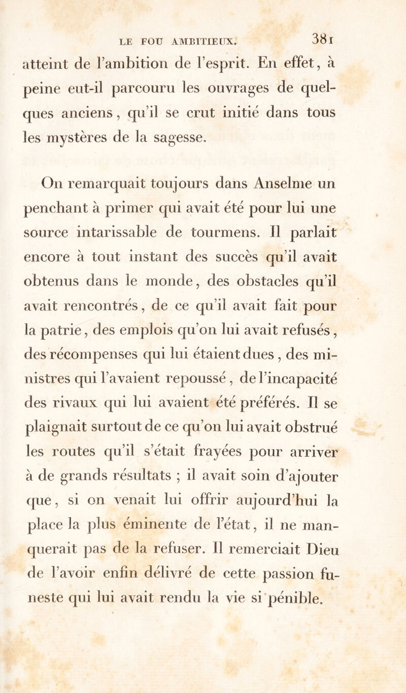 atteint de l’ambition de l’esprit. En effet, à peine eut-il parcouru les ouvrages de quel- ques anciens, qu’il se crut initié dans tous les mystères de la sagesse. On remarquait toujours dans Anselme un penchant à primer qui avait été pour lui une source intarissable de tourmens. Il parlait encore à tout instant des succès qu’il avait obtenus dans le monde, des obstacles qu’il avait rencontrés, de ce qu’il avait fait pour la patrie, des emplois qu’on lui avait refusés, des récompenses qui lui étaient dues , des mi- nistres qui l’avaient repoussé , de l’incapacité des rivaux qui lui avaient été préférés. Il se plaignait surtout de ce qu’on lui avait obstrué les routes qu’il s’était frayées pour arriver à de grands résultats ; il avait soin d’ajouter que, si on venait lui offrir aujourd’hui la place la plus éminente de Fétat, il ne man- querait pas de la refuser. Il remerciait Dieu de l’avoir enfin délivré de cette passion fu- neste qui lui avait rendu la vie si pénible.