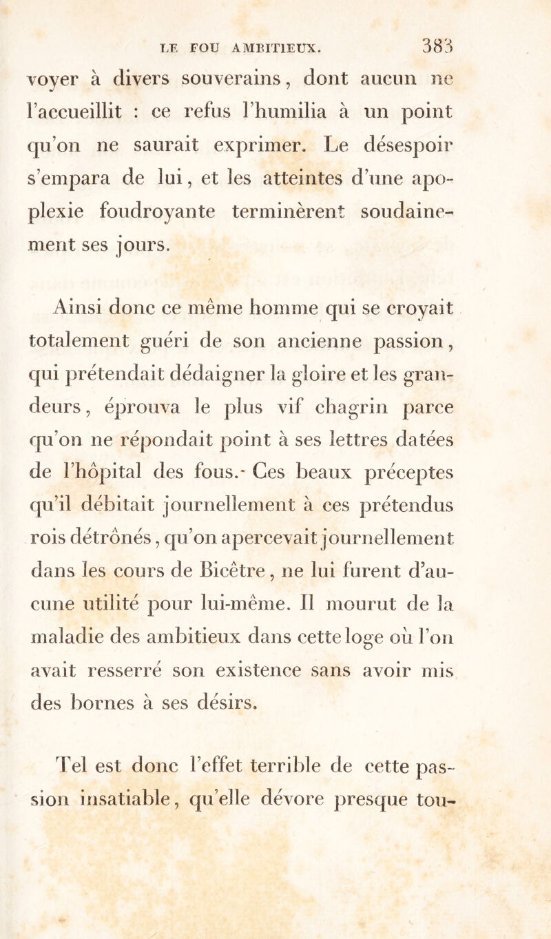 voyer à divers souverains, dont aucun ne l’accueillit : ce refus 1 humilia à un point qu’on ne saurait exprimer. Le désespoir s’empara de lui, et les atteintes d’une apo- plexie foudroyante terminèrent soudaine- ment ses jours. Ainsi donc ce même homme qui se croyait totalement guéri de son ancienne passion, qui prétendait dédaigner la gloire et les gran- deurs , éprouva le plus vif chagrin parce qu’on ne répondait point à ses lettres datées de l’hôpital des fous.* Ces beaux préceptes qu’il débitait journellement à ces prétendus rois détrônés, qu’on apercevait journellement dans les cours de Bicêtre, ne lui furent d’au- cune utilité pour lui-même. Il mourut de la maladie des ambitieux dans cette loge où l’on avait resserré son existence sans avoir mis des bornes à ses désirs. Tel est donc l’effet terrible de cette pas- sion insatiable, quelle dévore presque tou-