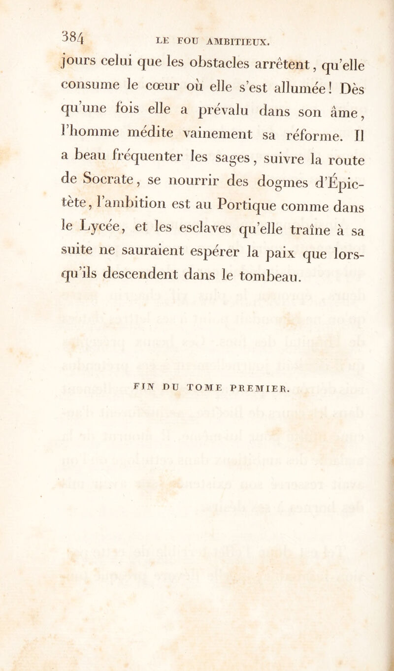 jours celui que les obstacles arrêtent, qu'elle consume le cœur ou elle s’est allumée ! Dès qu une fois elle a prévalu dans son âme 7 l’homme médite vainement sa réforme. Il a beau fiequenter les sages7 suivre la route de Socrate, se nourrir des dogmes d Ëpic- tète, l’ambition est au Portique comme dans le Lycée, et les esclaves quelle traîne à sa suite ne sauraient esperer la paix que lors- qu ils descendent dans le tombeau. FIN DU TOME PREMIER.