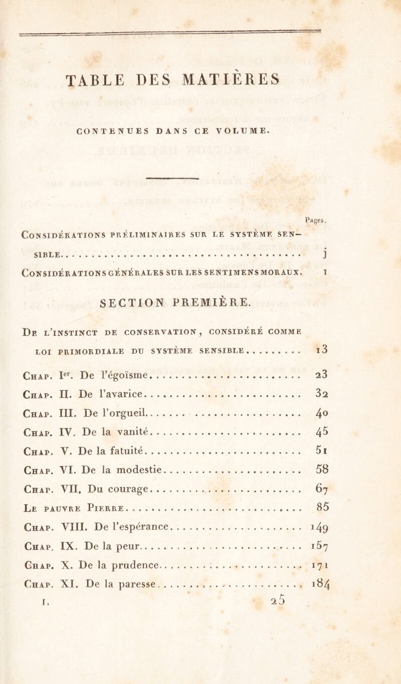 TABLE DES MATIÈRES CONTENUES DANS CE VOLUME. Pages, Considérations préliminaires sur le système sen- « SIBLE ] Considérations générales sur les sentimens moraux. i SECTION PREMIÈRE. De l’instinct de conservation, considéré comme LOI PRIMORDIALE DU SYSTEME SENSIBLE l3 Chàp. Ier. De l’égoïsme 23 Chàp. II. De l’avarice 32 Chap. III. De l’orgueil.. 4° Chap. IV. De la vanité. 4^ Chap. V. De la fatuité 5i Chap. VI. De la modestie 58 Chap. VU. Du courage 67 Le pauvre Pierre.. 85 Chap. VIII. De l’espérance 149 Chap. IX. De la peur.. 167 Chap. X. De la prudence 171 Chap. XI. De la paresse 184 f.