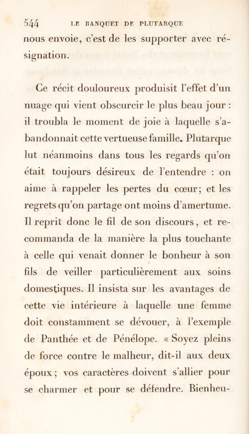 nous envoie, c’est de les supporter avec ré- signation. Ce récit douloureux produisit l’effet d’un nuage qui vient obscurcir le plus beau jour : il troubla le moment de joie à laquelle s’a- bandonnait cette vertueuse famille* Plutarque lut néanmoins dans tous les regards qu’on était toujours désireux de l’entendre : on aime à rappeler les pertes du cœur; et les regrets qu’on partage ont moins d’amertume. Il reprit donc le fd de son discours, et re- commanda de la manière la plus touchante à celle qui venait donner le bonheur à son fils de veiller particulièrement aux soins domestiques. Il insista sur les avantages de cette vie intérieure à laquelle une femme doit constamment se dévouer, à l’exemple de Panthée et de Pénélope, ce Soyez pleins de force contre le malheur, dit-il aux deux époux ; vos caractères doivent s’allier pour se charmer et pour se défendre. Bienheu-