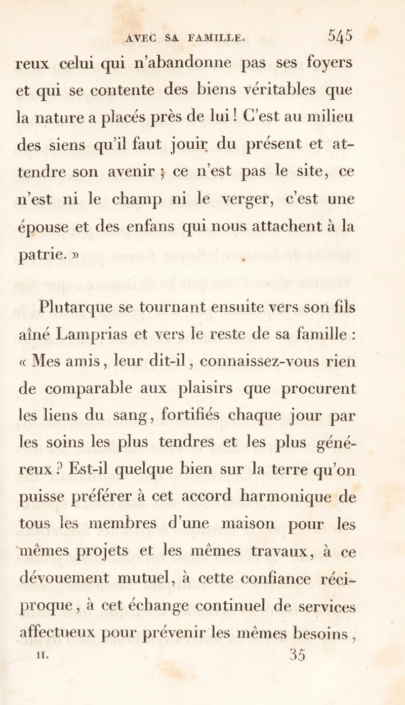 reux celui qui n’abandonne pas ses foyers et qui se contente des biens véritables que la nature a placés près de lui ! C’est au milieu des siens qu’il faut jouir du présent et at- tendre son avenir • ce n’est pas le site, ce n’est ni le champ ni le verger, c’est une épouse et des enfans qui nous attachent à la patrie. » Plutarque se tournant ensuite vers son fils aîné Lamprias et vers le reste de sa famille : fc Mes amis, leur dit-il, connaissez-vous rien de comparable aux plaisirs que procurent les liens du sang, fortifiés chaque jour par les soins les plus tendres et les plus géné- reux ? Est-il quelque bien sur la terre qu’on puisse préférer à cet accord harmonique de tous les membres d’une maison pour les mêmes projets et les mêmes travaux, à ce dévouement mutuel, à cette confiance réci- proque, à cet échange continuel de services affectueux pour prévenir les mêmes besoins ,