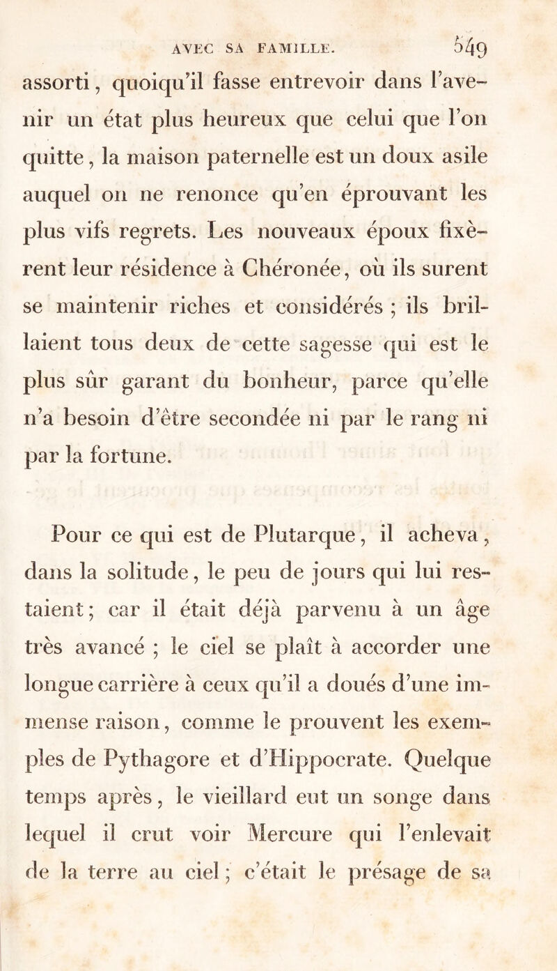 assorti, quoiqu'il fasse entrevoir dans l’ave- nir un état plus heureux que celui que l’on quitte, la maison paternelle est un doux asile auquel on ne renonce qu’en éprouvant les plus vifs regrets. Les nouveaux époux fixè- rent leur résidence à Chéronée, ou ils surent se maintenir riches et considérés ; ils bril- laient tous deux de cette sagesse qui est le plus sûr garant du bonheur, parce qu’elle n’a besoin d’être secondée ni par le rang ni par la fortune. Pour ce qui est de Plutarque, il acheva, dans la solitude, le peu de jours qui lui res~ taient ; car il était déjà parvenu à un âge très avancé ; le ciel se plaît à accorder une longue carrière à ceux qu’il a doués d’une im- mense raison, comme le prouvent les exem- ples de Pythagore et d’Hippocrate. Quelque temps après, le vieillard eut un songe dans lequel il crut voir Mercure qui l’enlevait de la terre au ciel ; c’était le présage de sa