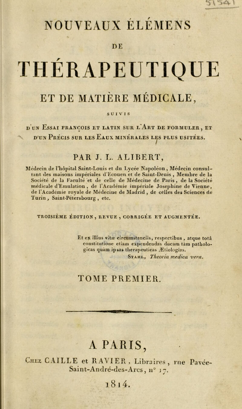 *5A ) NOUVEAUX ÉLÉMENS DE THÉRAPEUTIQUE ET DE MATIÈRE MÉDICALE, SUIVIS d un Essai François et latin sur l'Art de formuler, et d’un Précis sur les Eaux minérales les plus usitées. PAR J. L. ALIBERT, Médecin de l’hôpital Saint-Louis et dn Lycée Napoléon , Médecin consul- tant des maisons impériales cl’Ecouen et de Saint-Denis , Membre de la Société de la Faculté et de celle de Médeciue de Paris, de la Société médicale d’Emulation , de l’Académie impériale Joséphine devienne, de l’Academie royale de Médeciue de Madrid , de celles des Sciences de Turin, Saint-Pétersbourg, etc. TROISIÈME ÉDITION, REVUE, CORRIGEE ET AUGMENTÉE. Et ejt illius vitæ circumstanciis, respectibus , atque totâ constitutione etiam expendeudas ducam tara patholo- gicas quàm ipsa» therapeuticas ÆUologias. Stahl, Theoi'ia rnedica 'liera. TOME PREMIER. A PARIS, Chez CAILLE et RAVIER, Libraires, rue Pavée- Saint-André-des-Arcs, n° j-. 1814.