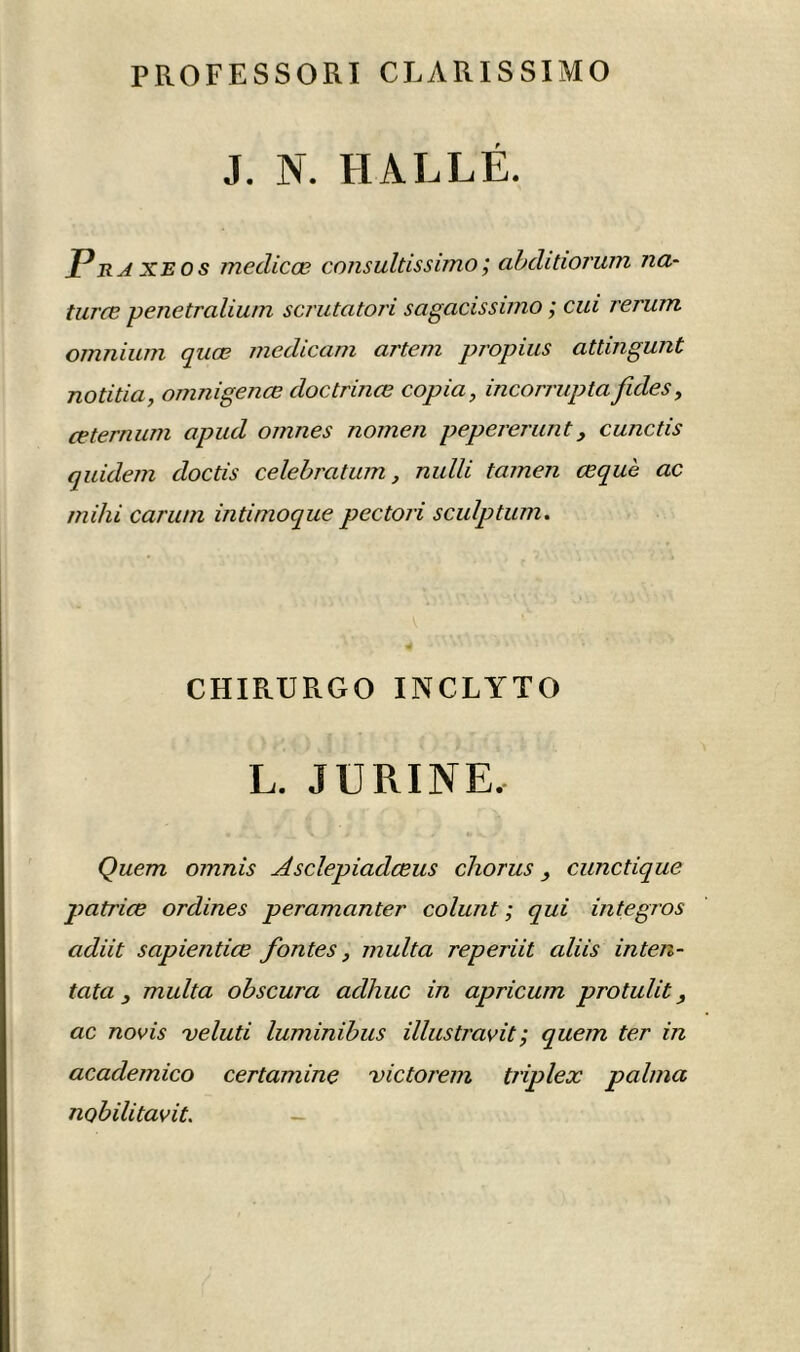 PROFESSORI CRARISSIMO J. N. HALLÉ. Pra xe o s medicœ consultissimo ; abditiorum na- turæ penetralium scrutatori sagacissimo ; cui rerum omnium quœ medicam artem propius attmgunt notitia, omnigenœ doctrinœ copia, incorruptafuies, œternum apud omnes nomen pepererunt, cunctis quidem doctis célébration, nulli tamen œquè ac mihi caru/n intimoque pectori sculptum. CHIRURGO INCLYTO L. JURINE, Quem omnis Asclepiadœus chorus cunctique patrice ordines peramanter colunt ; qui integros adiit sapientiœ fontes, niulta reperiit ciliis inten- tata , multa obscura adhuc in apricum protulit, ac novis veluti luminibus illustrait ; quem ter in academico certamine victorem triplex palma nobilitavit. —