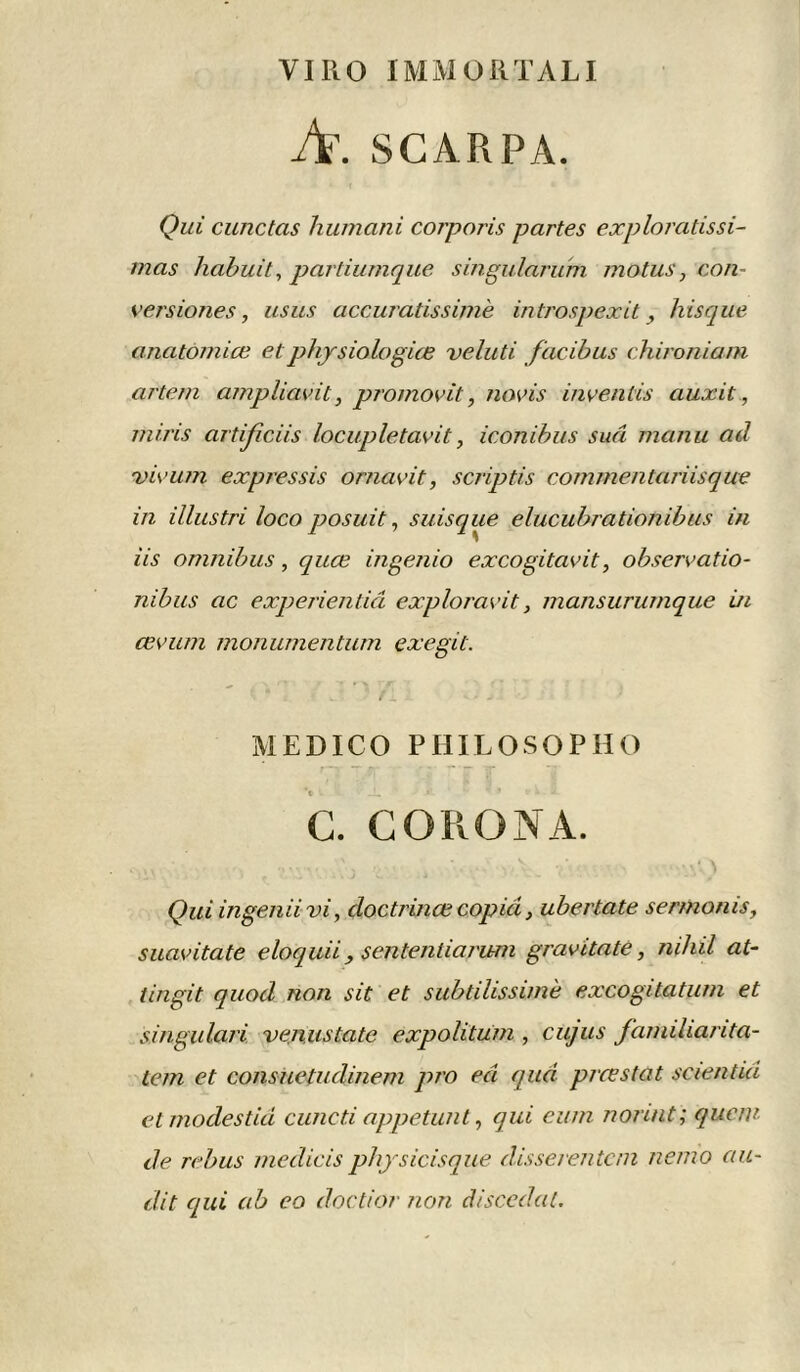 VI II O IMMORTALI A. SCA R PA. Qui cunctas humant corporis partes exploratissi- mas habuit, partiumque singularum motus, con- versiones, asus accuratissimè introspexit, hisque anatomiœ et physiologue veluti facibus chironiam artem ampliavit, promovit, novis inventis auxit, miris artificiis locupletavit, iconibus sud manu ad vivum expressis ornavit, scriptis commentariisque in illustri loco posait, suisque elucubrationibus in iis omnibus, quœ ingenio excogitavit, observatio- nibus ac experientiâ exploravit, mansurumque in œvum monumentum exegit. MEDICO PHILOSOPHO C. CO RO N A. Qui ingeniivi, doctrince copia, ubertate sermonis, suavitate eloquii , sentenliarum gravi ta te, mhil at- tingit quod non sit et subtilissimè excogitatum et singulari venustate expolitüm , cujus farniliarita- tem et consuetudinem pro ed qud pire s ta t scientid et modes tid cuneti appetunt, qui eu/n norint; que til- de rebus medicis physicisque disserentcm nenio au- dit qui ab eo doctior non discedat.