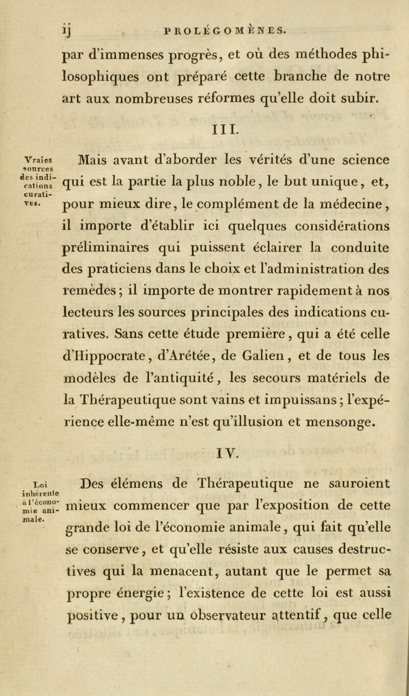 Vraies sources des indi- cations curati- ve*. Loi inhérente a l’écono- mie ani- male. par d’immenses progrès, et où des méthodes phi- losophiques ont préparé cette branche de notre art aux nombreuses réformes qu’elle doit subir. III. Mais avant d’aborder les vérités d’une science qui est la partie la plus noble, le but unique, et, pour mieux dire, le complément de la médecine, il importe d’établir ici quelques considérations préliminaires qui puissent éclairer la conduite des praticiens dans le choix et l’administration des remèdes ; il importe de montrer rapidement à nos lecteurs les sources principales des indications cu- ratives. Sans cette étude première, qui a été celle d'Hippocrate, d’Arétée, de Galien, et de tous les modèles de l’antiquité, les secours matériels de la Thérapeutique sont vains et impuissans ; l’expé- rience elle-même n’est qu’illusion et mensonge. IV. Des élémens de Thérapeutique ne sauroient mieux commencer que par l’exposition de cette grande loi de l’économie animale, qui fait qu’elle se conserve, et qu’elle résiste aux causes destruc- tives qui la menacent, autant que le permet sa propre énergie ; l’existence de cette loi est aussi positive, pour un observateur attentif, que celle