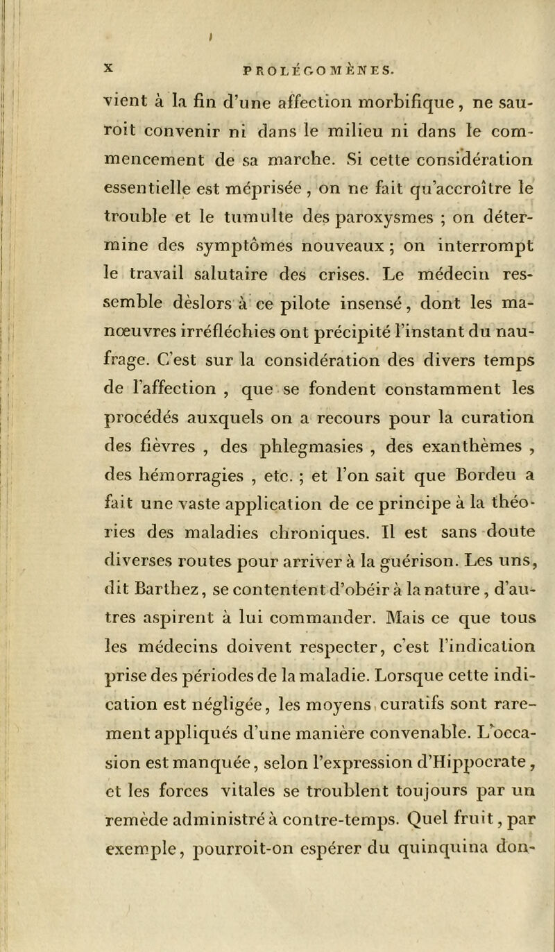 I x PROLÉGOMÈNES, vient à la fin d’une affection morbifique, ne sau- roit convenir ni dans le milieu ni dans le com- mencement de sa marche. Si cette considération essentielle est méprisée , on ne fait qu’accroître le trouble et le tumulte des paroxysmes ; on déter- mine des symptômes nouveaux ; on interrompt le travail salutaire des crises. Le médecin res- semble dèslors à ce pilote insensé, dont les ma- nœuvres irréfléchies ont précipité l’instant du nau- frage. C’est sur la considération des divers temps de l’affection , que se fondent constamment les procédés auxquels on a recours pour la curation des fièvres , des phlegmasies , des exanthèmes , des hémorragies , etc. ; et l’on sait que Bordeu a fait une vaste application de ce principe à la théo- ries des maladies chroniques. Il est sans doute diverses routes pour arriver à la guérison. Les uns, dit Barthez, se contentent d’obéir à la nature, d’au- tres aspirent à lui commander. Mais ce que tous les médecins doivent respecter, c’est l’indication prise des périodes de la maladie. Lorsque cette indi- cation est négligée, les moyens curatifs sont rare- ment appliqués d’une manière convenable. L'occa- sion est manquée, selon l’expression d’Hippocrate, et les forces vitales se troublent toujours par un remède administré à contre-temps. Quel fruit, par exemple, pourroit-on espérer du quinquina don-