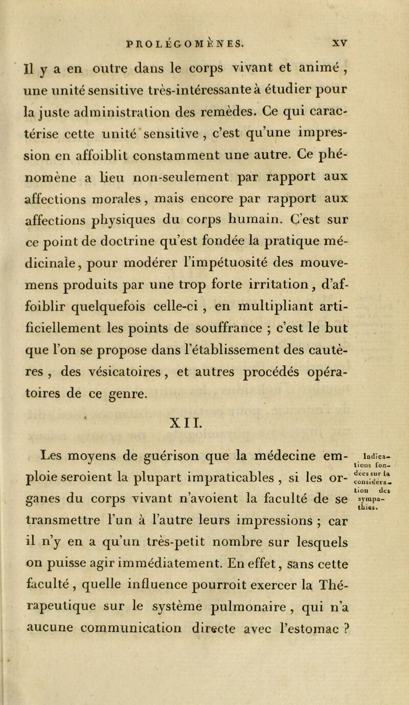 Il y a en outre dans le corps vivant et animé , une unité sensitive très-intéressante à étudier pour la juste administration des remèdes. Ce qui carac- térise cette unité sensitive , c’est qu’une impres- sion en affoiblit constamment une autre. Ce phé- nomène a Heu non-seulement par rapport aux affections morales, mais encore par rapport aux affections physiques du corps humain. C’est sur ce point de doctrine qu’est fondée la jjratique mé- dicinale, pour modérer l’impétuosité des mouve- mens produits par une trop forte irritation, d’af- foiblir quelquefois celle-ci , en multipliant arti- ficiellement les points de souffrance ; c’est le but que l’on se propose dans l’établissement des cautè- res , des vésicatoires, et autres procédés opéra- toires de ce genre. XII. Les moyens de guérison que la médecine em- ploie seroient la plupart impraticables , si les or- ganes du corps vivant n’avoient la faculté de se transmettre l’un à l’autre leurs impressions ; car il n’y en a qu’un très-petit nombre sur lesquels on puisse agir immédiatement. En effet, sans cette faculté , quelle influence pourroit exercer la Thé- rapeutique sur le système pulmonaire , qui n’a aucune communication directe avec l’estomac ? Indica- tions fon- dées sur la considéra- tioii des sympa- thies.